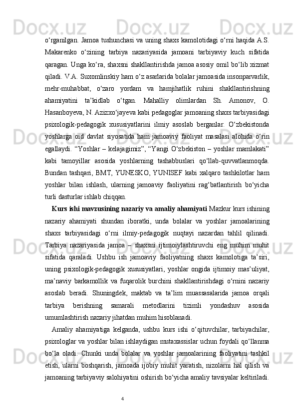 4o‘rganilgan. Jamoa tushunchasi va uning shaxs kamolotidagi o‘rni haqida A.S.
Makarenko   o‘zining   tarbiya   nazariyasida   jamoani   tarbiyaviy   kuch   sifatida
qaragan. Unga ko‘ra, shaxsni  shakllantirishda jamoa asosiy omil bo‘lib xizmat
qiladi. V.A. Suxomlinskiy ham o‘z asarlarida bolalar jamoasida insonparvarlik,
mehr-muhabbat,   o‘zaro   yordam   va   hamjihatlik   ruhini   shakllantirishning
ahamiyatini   ta’kidlab   o‘tgan.   Mahalliy   olimlardan   Sh.   Amonov,   O.
Hasanboyeva, N. Azizxo‘jayeva kabi pedagoglar jamoaning shaxs tarbiyasidagi
psixologik-pedagogik   xususiyatlarini   ilmiy   asoslab   berganlar.   O‘zbekistonda
yoshlarga   oid   davlat   siyosatida   ham   jamoaviy   faoliyat   masalasi   alohida   o‘rin
egallaydi.  “Yoshlar  –  kelajagimiz”,   “Yangi  O‘zbekiston   –  yoshlar   mamlakati”
kabi   tamoyillar   asosida   yoshlarning   tashabbuslari   qo‘llab-quvvatlanmoqda.
Bundan   tashqari,   BMT,   YUNESKO,   YUNISEF   kabi   xalqaro   tashkilotlar   ham
yoshlar   bilan   ishlash,   ularning   jamoaviy   faoliyatini   rag‘batlantirish   bo‘yicha
turli dasturlar ishlab chiqqan. 
Kurs ishi mavzusining nazariy va amaliy ahamiyati  Mazkur kurs ishining
nazariy   ahamiyati   shundan   iboratki,   unda   bolalar   va   yoshlar   jamoalarining
shaxs   tarbiyasidagi   o‘rni   ilmiy-pedagogik   nuqtayi   nazardan   tahlil   qilinadi.
Tarbiya   nazariyasida   jamoa   –   shaxsni   ijtimoiylashtiruvchi   eng   muhim   muhit
sifatida   qaraladi.   Ushbu   ish   jamoaviy   faoliyatning   shaxs   kamolotiga   ta’siri,
uning   psixologik-pedagogik   xususiyatlari,   yoshlar   ongida   ijtimoiy   mas’uliyat,
ma’naviy   barkamollik   va   fuqarolik   burchini   shakllantirishdagi   o‘rnini   nazariy
asoslab   beradi.   Shuningdek,   maktab   va   ta’lim   muassasalarida   jamoa   orqali
tarbiya   berishning   samarali   metodlarini   tizimli   yondashuv   asosida
umumlashtirish nazariy jihatdan muhim hisoblanadi.
Amaliy   ahamiyatiga   kelganda,   ushbu   kurs   ishi   o‘qituvchilar,   tarbiyachilar,
psixologlar va yoshlar bilan ishlaydigan mutaxassislar uchun foydali qo‘llanma
bo‘la   oladi.   Chunki   unda   bolalar   va   yoshlar   jamoalarining   faoliyatini   tashkil
etish,   ularni   boshqarish,   jamoada   ijobiy   muhit   yaratish,   nizolarni   hal   qilish   va
jamoaning tarbiyaviy salohiyatini oshirish bo‘yicha amaliy tavsiyalar keltiriladi. 
