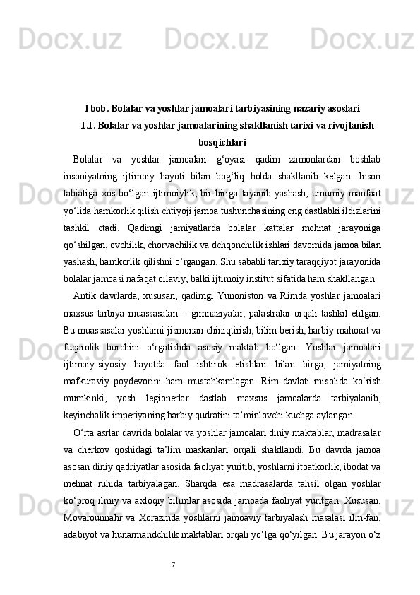 7I bob. Bolalar va yoshlar jamoalari tarbiyasining nazariy asoslari
1.1. Bolalar va yoshlar jamoalarining shakllanish tarixi va rivojlanish
bosqichlari
Bolalar   va   yoshlar   jamoalari   g‘oyasi   qadim   zamonlardan   boshlab
insoniyatning   ijtimoiy   hayoti   bilan   bog‘liq   holda   shakllanib   kelgan.   Inson
tabiatiga   xos   bo‘lgan   ijtimoiylik,   bir-biriga   tayanib   yashash,   umumiy   manfaat
yo‘lida hamkorlik qilish ehtiyoji jamoa tushunchasining eng dastlabki ildizlarini
tashkil   etadi.   Qadimgi   jamiyatlarda   bolalar   kattalar   mehnat   jarayoniga
qo‘shilgan, ovchilik, chorvachilik va dehqonchilik ishlari davomida jamoa bilan
yashash, hamkorlik qilishni o‘rgangan. Shu sababli tarixiy taraqqiyot jarayonida
bolalar jamoasi nafaqat oilaviy, balki ijtimoiy institut sifatida ham shakllangan.
Antik   davrlarda,   xususan,   qadimgi   Yunoniston   va   Rimda   yoshlar   jamoalari
maxsus   tarbiya   muassasalari   –   gimnaziyalar,   palastralar   orqali   tashkil   etilgan.
Bu muassasalar yoshlarni jismonan chiniqtirish, bilim berish, harbiy mahorat va
fuqarolik   burchini   o‘rgatishda   asosiy   maktab   bo‘lgan.   Yoshlar   jamoalari
ijtimoiy-siyosiy   hayotda   faol   ishtirok   etishlari   bilan   birga,   jamiyatning
mafkuraviy   poydevorini   ham   mustahkamlagan.   Rim   davlati   misolida   ko‘rish
mumkinki,   yosh   legionerlar   dastlab   maxsus   jamoalarda   tarbiyalanib,
keyinchalik imperiyaning harbiy qudratini ta’minlovchi kuchga aylangan.
O‘rta asrlar davrida bolalar va yoshlar jamoalari diniy maktablar, madrasalar
va   cherkov   qoshidagi   ta’lim   maskanlari   orqali   shakllandi.   Bu   davrda   jamoa
asosan diniy qadriyatlar asosida faoliyat yuritib, yoshlarni itoatkorlik, ibodat va
mehnat   ruhida   tarbiyalagan.   Sharqda   esa   madrasalarda   tahsil   olgan   yoshlar
ko‘proq ilmiy va axloqiy bilimlar  asosida  jamoada faoliyat  yuritgan. Xususan,
Movarounnahr   va   Xorazmda   yoshlarni   jamoaviy   tarbiyalash   masalasi   ilm-fan,
adabiyot va hunarmandchilik maktablari orqali yo‘lga qo‘yilgan. Bu jarayon o‘z 