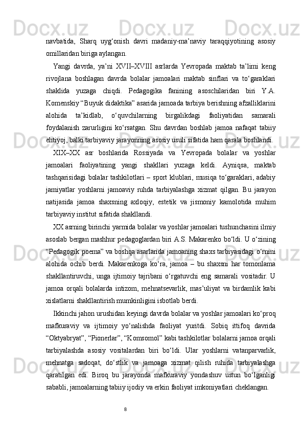 8navbatida,   Sharq   uyg‘onish   davri   madaniy-ma’naviy   taraqqiyotining   asosiy
omillaridan biriga aylangan.
Yangi   davrda,   ya’ni   XVII–XVIII   asrlarda   Yevropada   maktab   ta’limi   keng
rivojlana   boshlagan   davrda   bolalar   jamoalari   maktab   sinflari   va   to‘garaklari
shaklida   yuzaga   chiqdi.   Pedagogika   fanining   asoschilaridan   biri   Y.A.
Komenskiy “Buyuk didaktika” asarida jamoada tarbiya berishning afzalliklarini
alohida   ta’kidlab,   o‘quvchilarning   birgalikdagi   faoliyatidan   samarali
foydalanish   zarurligini   ko‘rsatgan.   Shu   davrdan   boshlab   jamoa   nafaqat   tabiiy
ehtiyoj, balki tarbiyaviy jarayonning asosiy usuli sifatida ham qarala boshlandi.
XIX–XX   asr   boshlarida   Rossiyada   va   Yevropada   bolalar   va   yoshlar
jamoalari   faoliyatining   yangi   shakllari   yuzaga   keldi.   Ayniqsa,   maktab
tashqarisidagi  bolalar tashkilotlari – sport klublari, musiqa to‘garaklari, adabiy
jamiyatlar   yoshlarni   jamoaviy   ruhda   tarbiyalashga   xizmat   qilgan.   Bu   jarayon
natijasida   jamoa   shaxsning   axloqiy,   estetik   va   jismoniy   kamolotida   muhim
tarbiyaviy institut sifatida shakllandi.
XX asrning birinchi yarmida bolalar va yoshlar jamoalari tushunchasini ilmiy
asoslab bergan mashhur pedagoglardan biri A.S. Makarenko bo‘ldi. U o‘zining
“Pedagogik poema” va boshqa asarlarida jamoaning shaxs tarbiyasidagi o‘rnini
alohida   ochib   berdi.   Makarenkoga   ko‘ra,   jamoa   –   bu   shaxsni   har   tomonlama
shakllantiruvchi,   unga   ijtimoiy   tajribani   o‘rgatuvchi   eng   samarali   vositadir.   U
jamoa   orqali   bolalarda   intizom,   mehnatsevarlik,   mas’uliyat   va   birdamlik   kabi
xislatlarni shakllantirish mumkinligini isbotlab berdi.
Ikkinchi jahon urushidan keyingi davrda bolalar va yoshlar jamoalari ko‘proq
mafkuraviy   va   ijtimoiy   yo‘nalishda   faoliyat   yuritdi.   Sobiq   ittifoq   davrida
“Oktyabryat”, “Pionerlar”, “Komsomol” kabi tashkilotlar bolalarni jamoa orqali
tarbiyalashda   asosiy   vositalardan   biri   bo‘ldi.   Ular   yoshlarni   vatanparvarlik,
mehnatga   sadoqat,   do‘stlik   va   jamoaga   xizmat   qilish   ruhida   tarbiyalashga
qaratilgan   edi.   Biroq   bu   jarayonda   mafkuraviy   yondashuv   ustun   bo‘lganligi
sababli, jamoalarning tabiiy ijodiy va erkin faoliyat imkoniyatlari cheklangan. 