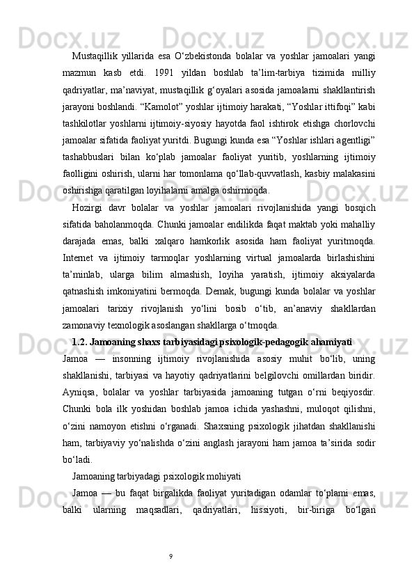 9Mustaqillik   yillarida   esa   O‘zbekistonda   bolalar   va   yoshlar   jamoalari   yangi
mazmun   kasb   etdi.   1991   yildan   boshlab   ta’lim-tarbiya   tizimida   milliy
qadriyatlar, ma’naviyat, mustaqillik g‘oyalari  asosida jamoalarni  shakllantirish
jarayoni boshlandi. “Kamolot” yoshlar ijtimoiy harakati, “Yoshlar ittifoqi” kabi
tashkilotlar   yoshlarni   ijtimoiy-siyosiy   hayotda   faol   ishtirok   etishga   chorlovchi
jamoalar sifatida faoliyat yuritdi. Bugungi kunda esa “Yoshlar ishlari agentligi”
tashabbuslari   bilan   ko‘plab   jamoalar   faoliyat   yuritib,   yoshlarning   ijtimoiy
faolligini oshirish, ularni har tomonlama qo‘llab-quvvatlash, kasbiy malakasini
oshirishga qaratilgan loyihalarni amalga oshirmoqda.
Hozirgi   davr   bolalar   va   yoshlar   jamoalari   rivojlanishida   yangi   bosqich
sifatida baholanmoqda. Chunki jamoalar endilikda faqat maktab yoki mahalliy
darajada   emas,   balki   xalqaro   hamkorlik   asosida   ham   faoliyat   yuritmoqda.
Internet   va   ijtimoiy   tarmoqlar   yoshlarning   virtual   jamoalarda   birlashishini
ta’minlab,   ularga   bilim   almashish,   loyiha   yaratish,   ijtimoiy   aksiyalarda
qatnashish   imkoniyatini   bermoqda.   Demak,   bugungi   kunda   bolalar   va   yoshlar
jamoalari   tarixiy   rivojlanish   yo‘lini   bosib   o‘tib,   an’anaviy   shakllardan
zamonaviy texnologik asoslangan shakllarga o‘tmoqda.
1.2. Jamoaning shaxs tarbiyasidagi psixologik-pedagogik ahamiyati
Jamoa   —   insonning   ijtimoiy   rivojlanishida   asosiy   muhit   bo‘lib,   uning
shakllanishi,   tarbiyasi   va   hayotiy   qadriyatlarini   belgilovchi   omillardan   biridir.
Ayniqsa,   bolalar   va   yoshlar   tarbiyasida   jamoaning   tutgan   o‘rni   beqiyosdir.
Chunki   bola   ilk   yoshidan   boshlab   jamoa   ichida   yashashni,   muloqot   qilishni,
o‘zini   namoyon   etishni   o‘rganadi.   Shaxsning   psixologik   jihatdan   shakllanishi
ham,   tarbiyaviy   yo‘nalishda   o‘zini   anglash   jarayoni   ham   jamoa   ta’sirida   sodir
bo‘ladi.
Jamoaning tarbiyadagi psixologik mohiyati
Jamoa   —   bu   faqat   birgalikda   faoliyat   yuritadigan   odamlar   to‘plami   emas,
balki   ularning   maqsadlari,   qadriyatlari,   hissiyoti,   bir-biriga   bo‘lgan 