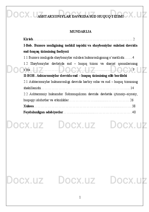 ASHTARXONIYLAR DAVRIDA SUD HUQUQ TIZIMI
MUNDARIJA
Kirish ………………………………………………………………………..…2
I-Bob.   Buxoro   xonligining   tashkil   topishi   va   shayboniylar   sulolasi   davrida
sud-huquq tizimining faoliyati
1.1 Buxoro xonligida shayboniylar sulolasi hukmronligining o’rnatilishi….....4
1.2   Shayboniylar   davlatida   sud   –   huquq   tizimi   va   shariat   qonunlarining
o’rni…………………………………………….........................……..…..........9
II-BOB. Ashtarxoniylar davrida sud – huquq tizimining olib borilishi
2.1 Ashtarxoniylar hukumronligi davrida harbiy soha va sud – huquq tizmining
shakillanishi…………………………......………………………………........14
2.2   Ashtarxoniy   hukumdor   Subxonqulixon   davrida   davlatda   ijtimoiy–siyosiy,
huquqiy islohotlar va erkinliklar………….………................…………….…26
Xulosa …………………………………………………….......................….....38
Foydalanilgan adabiyotlar …….............................…………………………..40
1