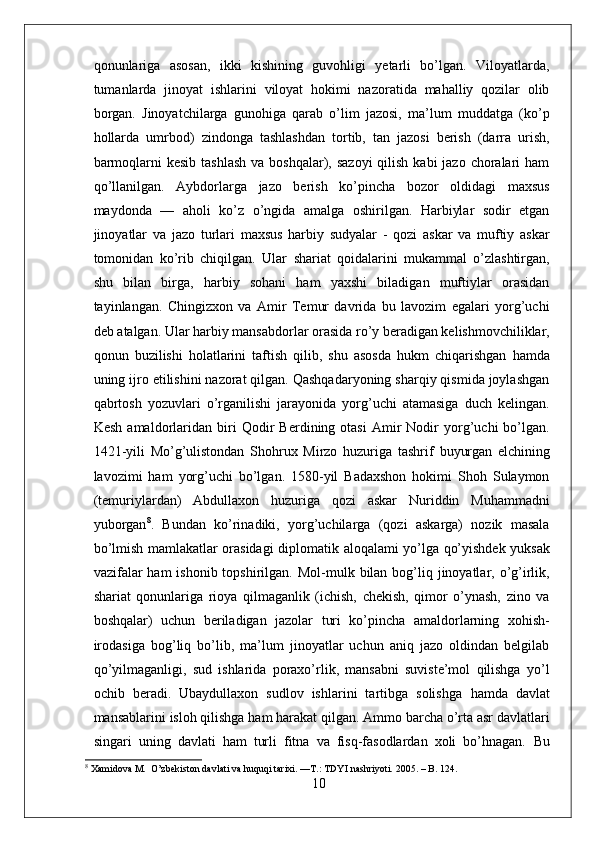 qonunlariga   asosan,   ikki   kishining   guvohligi   yetarli   bo’lgan.   Viloyatlarda,
tumanlarda   jinoyat   ishlarini   viloyat   hokimi   nazoratida   mahalliy   qozilar   olib
borgan.   Jinoyatchilarga   gunohiga   qarab   o’lim   jazosi,   ma’lum   muddatga   (ko’p
hollarda   umrbod)   zindonga   tashlashdan   tortib,   tan   jazosi   berish   (darra   urish,
barmoqlarni  kesib  tashlash  va boshqalar), sazoyi  qilish  kabi  jazo choralari  ham
qo’llanilgan.   Aybdorlarga   jazo   berish   ko’pincha   bozor   oldidagi   maxsus
maydonda   —   aholi   ko’z   o’ngida   amalga   oshirilgan.   Harbiylar   sodir   etgan
jinoyatlar   va   jazo   turlari   maxsus   harbiy   sudyalar   -   qozi   askar   va   muftiy   askar
tomonidan   ko’rib   chiqilgan.   Ular   shariat   qoidalarini   mukammal   o’zlashtirgan,
shu   bilan   birga,   harbiy   sohani   ham   yaxshi   biladigan   muftiylar   orasidan
tayinlangan.   Chingizxon   va   Amir   Temur   davrida   bu   lavozim   egalari   yorg’uchi
deb atalgan.  Ular  harbiy mansabdorlar orasida ro’y beradigan kelishmovchiliklar,
qonun   buzilishi   holatlarini   taftish   qilib,   shu   asosda   hukm   chiqarishgan   hamda
uning ijro etilishini nazorat qilgan. Qashqadaryoning sharqiy qismida joylashgan
qabrtosh   yozuvlari   o’rganilishi   jarayonida   yorg’uchi   atamasiga   duch   kelingan.
Kesh   amaldorlaridan   biri   Qodir   Berdining  otasi   Amir   Nodir   yorg’uchi   bo’lgan.
1421-yili   Mo’g’ulistondan   Shohrux   Mirzo   huzuriga   tashrif   buyurgan   elchining
lavozimi   ham   yorg’uchi   bo’lgan.   1580-yil   Badaxshon   hokimi   Shoh   Sulaymon
(temuriylardan)   Abdullaxon   huzuriga   qozi   askar   Nuriddin   Muhammadni
yuborgan 8
.   Bundan   ko’rinadiki,   yorg’uchilarga   (qozi   askarga)   nozik   masala
bo’lmish mamlakatlar orasidagi   diplomatik   aloqalami yo’lga qo’yishdek yuksak
vazifalar  ham  ishonib topshirilgan.   Mol-mulk bilan  bog’liq jinoyatlar, o’g’irlik,
shariat   qonunlariga   rioya   qilmaganlik   (ichish,   chekish,   qimor   o’ynash,   zino   va
boshqalar)   uchun   beriladigan   jazolar   turi   ko’pincha   amaldorlarning   xohish-
irodasiga   bog’liq   bo’lib,   ma’lum   jinoyatlar   uchun   aniq   jazo   oldindan   belgilab
qo’yilmaganligi,   sud   ishlarida   poraxo’rlik,   mansabni   suviste’mol   qilishga   yo’l
ochib   beradi.   Ubaydullaxon   sudlov   ishlarini   tartibga   solishga   hamda   davlat
mansablarini isloh qilishga ham harakat qilgan. Ammo barcha o’rta asr davlatlari
singari   uning   davlati   ham   turli   fitna   va   fisq-fasodlardan   xoli   bo’hnagan.   Bu
8
 Xamidova M.  O’zbekiston davlati va huquqi tarixi. —T.: TDYI nashriyoti.   2005. – B.   124.
10 