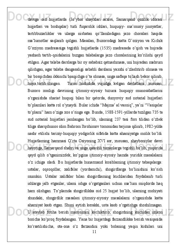 davrga   oid   hujjatlarda   (Jo’ybor   shayxlari   arxivi,   Samarqand   qozilik   idorasi
hujjatlari   va   boshqalar)   turli   fuqarolik   ishlari,   huquqiy-   ma’muriy   jinoyatlar,
tartibbuzarliklar   va   ularga   nisbatan   qo’llaniladigan   jazo   choralari   haqida
ma’lumotlar   saqlanib   qolgan.   Masalan,   Buxorodagi   katta   G’oziyon   va   Kichik
G’oziyon   madrasasiga   tegishli   hujjatlarda   (1535)   madrasada   o’qish   va   hujrada
yashash   tartib-qoidalarini   buzgan   talabalarga   jazo   choralarining   ko’rilishi   qayd
etilgan. Agar talaba darslarga bir oy sababsiz qatnashmasa, uni hujradan  mahrum
qilishgan, agar talaba dangasaligi sababli darslami yaxshi o’zlashtirib   olmasa   va
bir bosqichdan ikkinchi bosqichga o’ta  olmasa,  unga nafaqa to’lash bekor qilinib,
hujra tortib olingan. Turon   hududida   vujudga   kelgan   davlatlami,   xususan,
Buxoro   xonligi   davrining   ijtimoiy-siyosiy   tuzumi   huquqiy   munosabatlarini
o’rganishda   shariat   huquqi   bilan   bir   qatorda,   dunyoviy   sud   notarial   hujjatlari
to’plamlari  katta rol  o’ynaydi.  Bular  ichida “Majma’ al vasoiq”, ya’ni “Vasiqalar
to’plami” ham o’ziga xos o’ringa ega.  Bunda,  1588-1591-yillarda tuzilgan 735 ta
sud   notarial   hujjatlari   jamlangan   bo’lib,   ulaming   237   tasi   fors   tilidan   o’zbek
tiliga sharqshunos olim Bahrom Ibrohimov tomonidan tarjima qilinib, 1982-yilda
nashr   etilishi   tarixiy-huquqiy   yodgorlik   sifatida   katta   ahamiyatga   molik   bo’ldi.
Hujjatlaming   hammasi   O’rta   Osiyoning   XVI   asr,   xususan,   shayboniylar   davri
hayotiga, Samarqand shahri va unga qarashli tumanlarga tegishli bo’lib, yuqorida
qayd   qilib   o’tganimizdek,   ko’pgina   ijtimoiy-siyosiy   hamda   yuridik   masalalami
o’z   ichiga   oladi.   Bu   hujjatlarda   hunarmand   kosiblaming   ijtimoiy   tabaqalarga:
ustalar,   oqsoqollar,   xalifalar   (yordamchi),   shogirdlarga   bo’linishini   ko’rish
mumkin.   Ustalar   xalifalar   bilan   shogirdlaming   kuchlaridan   foydalanib   turli
ishlarga   jalb   etganlar,   ulami   ishga   o’rgatganlari   uchun   ma’lum   miqdorda   haq
ham   olishgan.   To’plamda   shogirdlikka   oid   25   hujjat   bo’lib,   ulaming   mohiyati
shundaki,   shogirdlik   masalasi   ijtimoiy-siyosiy   masalalami   o’rganishda   katta
ahamiyat kasb etgan. Shuni aytish kerakki,   usta   kasb o’rgatishga shoshilmagan.
U   ataylab   fotiha   berish   marosimini   kechiktirib,   shogirdning   kuchidan   imkon
boricha ko’proq foydalangan.   Yana bir hujjatdagi farzandlikka berish vasiqasida
ko’rsatilishicha,   ota-ona   o’z   farzandini   yoki   bolaning   yaqin   kishilari   uni
11 