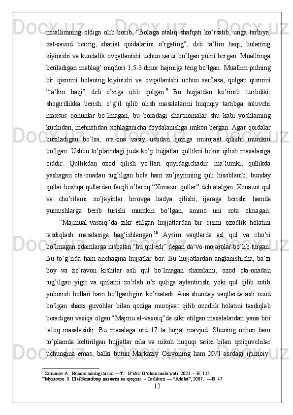 muallimning   oldiga   olib   borib,   “Bolaga   otaliq   shafqati   ko’rsatib,   unga   tarbiya,
xat-savod   bering,   shariat   qoidalarini   o’rgating”,   deb   ta’lim   haqi,   bolaning
kiyinishi va kundalik ovqatlanishi uchun zarur bo’lgan pulni bergan. Muallimga
beriladigan mablag’ miqdori 1,5-3 dinor hajmiga teng bo’lgan.   Muallim   pulning
bir   qismini   bolaning   kiyinishi   va   ovqatlanishi   uchun   sarflasa,   qolgan   qismini
“ta’lim   haqi”   deb   o’ziga   olib   qolgan. 9
  Bu   hujjatdan   ko’rinib   turibdiki,
shogirdlikka   berish,   o’g’il   qilib   olish   masalalarini   huquqiy   tartibga   soluvchi
maxsus   qonunlar   bo’lmagan,   bu   boradagi   shartnomalar   shu   kabi   yoshlaming
kuchidan, mehnatidan xohlaganicha foydalanishga imkon bergan. Agar qoidalar
buziladigan   bo’lsa,   ota-ona   vasiy   ustidan   qoziga   murojaat   qilishi   mumkin
bo’lgan.   Ushbu to’plamdagi juda ko’p hujjatlar qullikni bekor qilish masalasiga
oiddir.   Qullikdan   ozod   qilish   yo’llari   quyidagichadir:   ma’lumki,   qullikda
yashagan   ota-onadan   tug’ilgan   bola   ham   xo’jayinning   quli   hisoblanib,   bunday
qullar boshqa qullardan farqli o’laroq “Xonazot qullar” deb atalgan. Xonazot qul
va   cho’rilami   xo’jayinlar   birovga   hadya   qilishi,   ijaraga   berishi   hamda
yumushlarga   berib   turishi   mumkin   bo’lgan,   ammo   uni   sota   olmagan.
“Majmual-vasoiq”da   zikr   etilgan   hujj atlardan   bir   qismi   ozodlik   holatini
tasdiqlash   masalasiga   bag’ishlangan. 10
  Ayrim   vaqtlarda   asl   qul   va   cho’ri
bo’lmagan odamlarga nisbatan “bu qul edi” degan da’vo-mojarolar bo’lib turgan.
Bu   to’g’rida   ham   anchagina   hujjatlar   bor.   Bu   hujj atlardan   anglanishicha,   ba’zi
boy   va   zo’ravon   kishilar   asli   qul   bo’lmagan   shaxslami,   ozod   ota-onadan
tug’ilgan   yigit   va   qizlami   zo’rlab   o’z   quliga   aylantirishi   yoki   qul   qilib   sotib
yuborish   hollari   ham   bo’lganligini   ko’rsatadi.   Ana   shunday   vaqtlarda   asli   ozod
bo’lgan   shaxs   guvohlar   bilan   qoziga   murojaat   qilib   ozodlik   holatini   tasdiqlab
beradigan vasiqa olgan.“Majmu al-vasoiq”da zikr etilgan masalalardan  yana biri
taloq   masalasidir.   Bu   masalaga   oid   17   ta   hujjat   mavjud.   Shuning   uchun   ham
to’plamda   keltirilgan   hujjatlar   oila   va   nikoh   huquqi   tarixi   bilan   qiziquvchilar
uchungina   emas,   balki   butun   Markaziy   Osiyoning   ham   XVI   asrdagi   ijtimoiy-
9
 Zamonov A.  Buxoro xonligi tarixi.—T.:  G‘afur G‘ulom nashriyoti. 2021. – B. 125.
10
Муқимов .  З .  Шайбонийлар   давлати   ва   ҳуқуқи . – Toshkent — “Adolat”, 2007.  —B. 47
12 