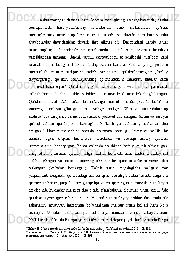 Ashtarxoniylar   davrida   ham   Buxoro   xonligining   siyosiy   hayotida,   davlat
boshqaruvida   harbiy-ma’muriy   amaldorlar,   yirik   sarkardalar,   qo shinʻ
boshliqlarining   umaroning   ham   o rni   katta   edi.   Bu   davrda   ham   harbiy   soha	
ʻ
shayboniylar   davridagidan   deyarli   farq   qilmas   edi.   Dargohdagi   harbiy   ishlar
bilan   bog liq     chuhraboshi   va   qurchiboshi     qurol-aslaha   xizmati   boshlig i	
ʻ ʻ
vazifalaridan   tashqari   jibachi,   jarchi,   qorovulbegi,   to pchiboshi,   tug begi   kabi	
ʻ ʻ
xizmatlar   ham   bo lgan.   Ichki   va   tashqi   xavfni   bartaraf   etishda,   yangi   yerlarni	
ʻ
bosib olish uchun qilinadigan istilochilik yurishlarida qo shinlarning soni, harbiy	
ʻ
tayyorgarligi,   qo shin   boshliqlarining   qo mondonlik   mahorati   kabilar   katta	
ʻ ʻ
ahamiyat   kasb   etgan 11
.Qo shinni   yig ish   va   yurishga   tayyorlash,   ularga   maosh	
ʻ ʻ
to lash   hamda   boshqa   tashkiliy   ishlar   bilan   tavochi   (tanmachi)   shug’ullangan.	
ʻ
Qo shinni   qurol-aslaha   bilan   ta’minlashga   mas’ul   amaldor-jevachi   bo lib,   u
ʻ ʻ
xonning   qurol-yarog lariga   ham   javobgar   bo lgan.   Xon   va   sarkardalarning	
ʻ ʻ
alohida topshiriqlarini bajaruvchi shaxslar yasovul deb atalgan. Xonni va saroyni
qo riqlovchilar   qurchi,   xon   bayrog ini   ko tarib   yuruvchilar   yalovbardor   deb	
ʻ ʻ ʻ
atalgan. 12
  Harbiy   mansablar   orasida   qo rxona   boshlig’i   lavozimi   bo lib,   bu	
ʻ ʻ
mansab   egasi   o qchi,   kamonsoz,   qilichsoz   va   boshqa   harbiy   qurollar	
ʻ
ustaxonalarini   boshqargan.   Bahor   oylarida   qo shinda   harbiy   ko rik   o tkazilgan.	
ʻ ʻ ʻ
Jang   oldidan   lashkar   qanday   safga   tizilsa,   ko’rikda   ham   xuddi   shunday   saf
tashkil   qilingan   va   shaxsan   xonning   o zi   har   bir   qism   askarlarini   nazoratdan	
ʻ
o tkazgan   (ko’zdan   kechirgan).   Ko’rik   tartibi   quyidagicha   bo lgan:   xon	
ʻ ʻ
yaqinlashib   kelganda   qo shindagi   har   bir   qism   boshlig i   otdan  tushib,   unga   o’z	
ʻ ʻ
qismini ko rsatar, jangchilarning abjirligi va chaqqonligini namoyish qilar, keyin	
ʻ
tiz cho’kib, hukmdor sha’niga duo o’qib, g alabalarini olqishlar, unga jonini fido	
ʻ
qilishga   tayyorligini   izhor   etar   edi.   Hukmdorlar   harbiy   yurishlari   davomida  o z	
ʻ
askarlarini   muayyan   intizomga   bo ysunishga   majbur   etgan   hollari   ham   ko’p	
ʻ
uchraydi.   Masalan,   ashtarxoniylar   sulolasiga   mansub   hukmdor   Ubaydullaxon
XVIII asr boshlarida Balxga yaqin Odina masjid degan joyda harbiy harakatlarga
11
 Eshov B. O‘zbekistonda davlat va mahalliy boshqaruv tarixi. – T.: Yangi asr avlodi, 2012. – B. 136.
12
  Ртвеладзе Э.В., Саидов А.Х., Абдуллаэв Э.В. Қадимги Ўзбекистон цивилизацияси: давлатчилик ва ҳуқуқ
тарихидан лавҳалар. — Т .: “ Адолат ”, 2001. –  Б . 191.
14 