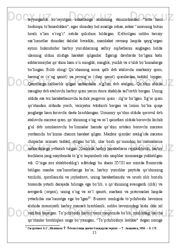 tayyorgarlik   ko’rayotgan   askarlariga   aholining   ekinzorlaridan   "bitta   ham
boshoqni to’kmasliklari", agar shunday hol amalga oshsa, askar “umrining butun
hosili   o lim   o rog i"   ostida   qolishini   bildirgan.   Keltirilgan   ushbu   tarixiyʻ ʻ ʻ
ma’lumotlar   shundan   dalolat   beradiki,   mamlakat   ravnaqi   haqida   qayg’urgan
ayrim   hukmdorlar   harbiy   yurishlarning   salbiy   oqibatlarini   anglagan   holda
ularning   oldini   olishga   harakat   qilganlar.   Ilgarigi   davrlarda   bo lgani   kabi	
ʻ
ashtarxoniylar qo shini ham o’n minglik, minglik, yuzlik va o nlik bo linmalarga	
ʻ ʻ ʻ
bo lingan.   Bilib   oling!   Qo’shinning   asosi   qalb   deb   ataluvchi   markaziy   qism,	
ʻ
barong’or   (o’ng   qanot)   va   javong’or   (chap   qanot)   qismlardan   tashkil   topgan.
Qanotlarga   rahbarlik   qilgan   sarkardalar   o g lon   deb   atalgan.   Qo’shin   oldida	
ʻ ʻ
manglay deb ataluvchi harbiy qism yarim doira shaklida saf tortib borgan. Uning
oldida esa tez harakatlanuvchi kichik jangovor qism - ilg’or bo lgan. Ilg’or qism	
ʻ
qo shindan   oldinda   yurib,   vaziyatni   tekshirib   borgan   va   lozim   bo lsa   qisqa	
ʻ ʻ
janglarga ham kiruvchi  dasta  hisoblangan. Umumiy qo shin oldida qorovul  deb	
ʻ
ataluvchi maxsus qism, qo shinning o’ng va so’l qanotlari oldida boruvchi kichik	
ʻ
g’ul   deb   nomlanuvchi   bo linmalar   hamda   qo shin   ortidan   boruvchi   maxsus
ʻ ʻ
yordamchi   bo’linma   chanox   harakat   qilgan.   Mazkur   qismlar   oralig’ida   maxsus
choparlar   xizmati   tashkil   etilgan   bo lib,   ular   bosh   qo mondon   ko rsatmalarini	
ʻ ʻ ʻ
sarkardalarga yetkazib turgan. Xonlikda harbiy harakatlarni rejalashtirish, harbiy
kuchlarni jang maydonida to g ri taqsimlash ishi naqiblar zimmasiga yuklatilgan	
ʻ ʻ
edi.   O ziga   xos   shtabboshlig i   sifatidagi   bu   shaxs   XVIII   asr   oxirida   Buxoroda	
ʻ ʻ
bitilgan   manba   ma’lumotlariga   ko ra,   harbiy   yurishlar   paytida   qo shinning	
ʻ ʻ
tuzilishi,   qurollanishi   va   joylashuvi,   uning   harakatlanishi   va   urush   olib   borishi
borasida   yetarli   darajada   bilimga   ega   bo lib,   u   qo shinning   avangardi   (oldi)   va	
ʻ ʻ
arergardi   (orqasi),   uning   o ng   va   so l   qanoti,   markazi   va   pistirmalari   haqida	
ʻ ʻ
yetarlicha   ma’lumotga   ega   bo lgan	
ʻ 13
.   Buxoro   xonligida   to pchiboshi   lavozimi	ʻ
alohida   xususiyatli   harbiy   mansab   hisoblanib,   ushbu   lavozimdagi   kishi   ikki   xil
vazifani bajargan. To pchiboshi harbiy vazir maqomida bo lib, xonlikdagi barcha	
ʻ ʻ
qo shinlar   boshliqlari  unga  bo ysungan,  "To pchiboshiyi   lashkar"  degan  nomga	
ʻ ʻ ʻ
13
 Сагдуллаэв А.С., Мавлонов Ў. Ўзбекистонда давлат бошқаруви тарихи. – Т.: Академия, 2006. – Б. 178.
15