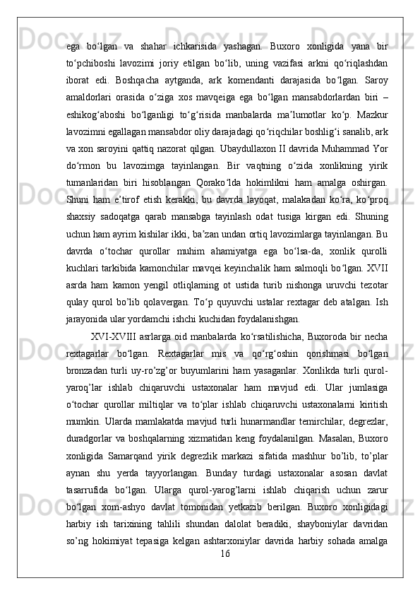 ega   bo lgan   va   shahar   ichkarisida   yashagan.   Buxoro   xonligida   yana   birʻ
to pchiboshi   lavozimi   joriy   etilgan   bo lib,   uning   vazifasi   arkni   qo riqlashdan	
ʻ ʻ ʻ
iborat   edi.   Boshqacha   aytganda,   ark   komendanti   darajasida   bo lgan.   Saroy	
ʻ
amaldorlari   orasida   o ziga   xos   mavqeiga   ega   bo lgan   mansabdorlardan   biri   –	
ʻ ʻ
eshikog aboshi   bo lganligi   to g risida   manbalarda   ma lumotlar   ko p.   Mazkur	
ʻ ʻ ʻ ʻ ʼ ʻ
lavozimni egallagan mansabdor oliy darajadagi qo riqchilar boshlig i sanalib, ark	
ʻ ʻ
va xon saroyini qattiq nazorat qilgan. Ubaydullaxon II davrida Muhammad Yor
do rmon   bu   lavozimga   tayinlangan.   Bir   vaqtning   o zida   xonlikning   yirik	
ʻ ʻ
tumanlaridan   biri   hisoblangan   Qorako lda   hokimlikni   ham   amalga   oshirgan.	
ʻ
Shuni   ham   e’tirof   etish   kerakki,   bu   davrda   layoqat,   malakadan   ko ra,   ko proq	
ʻ ʻ
shaxsiy   sadoqatga   qarab   mansabga   tayinlash   odat   tusiga   kirgan   edi.   Shuning
uchun ham ayrim kishilar ikki, ba zan undan ortiq lavozimlarga tayinlangan. Bu	
ʼ
davrda   o tochar   qurollar   muhim   ahamiyatga   ega   bo lsa-da,   xonlik   qurolli	
ʻ ʻ
kuchlari tarkibida kamonchilar mavqei keyinchalik ham salmoqli bo lgan. XVII	
ʻ
asrda   ham   kamon   yengil   otliqlarning   ot   ustida   turib   nishonga   uruvchi   tezotar
qulay   qurol   bo’lib   qolavergan.   To p   quyuvchi   ustalar   rextagar   deb   atalgan.   Ish	
ʻ
jarayonida ular yordamchi ishchi kuchidan foydalanishgan.
XVI-XVIII   asrlarga   oid   manbalarda   ko rsatilishicha,   Buxoroda   bir   necha	
ʻ
rextagarlar   bo lgan.   Rextagarlar   mis   va   qo rg oshin   qorishmasi   bo lgan	
ʻ ʻ ʻ ʻ
bronzadan   turli   uy-ro’zg’or   buyumlarini   ham   yasaganlar.   Xonlikda   turli   qurol-
yaroq’lar   ishlab   chiqaruvchi   ustaxonalar   ham   mavjud   edi.   Ular   jumlasiga
o tochar   qurollar   miltiqlar   va   to plar   ishlab   chiqaruvchi   ustaxonalarni   kiritish	
ʻ ʻ
mumkin.   Ularda   mamlakatda   mavjud   turli   hunarmandlar   temirchilar,   degrezlar,
duradgorlar   va   boshqalarning   xizmatidan   keng   foydalanilgan.   Masalan,   Buxoro
xonligida   Samarqand   yirik   degrezlik   markazi   sifatida   mashhur   bo’lib,   to’plar
aynan   shu   yerda   tayyorlangan.   Bunday   turdagi   ustaxonalar   asosan   davlat
tasarrufida   bo lgan.   Ularga   qurol-yarog’larni   ishlab   chiqarish   uchun   zarur	
ʻ
bo lgan   xom-ashyo   davlat   tomonidan   yetkazib   berilgan.   Buxoro   xonligidagi	
ʻ
harbiy   ish   tarixining   tahlili   shundan   dalolat   beradiki,   shayboniylar   davridan
so’ng   hokimiyat   tepasiga   kelgan   ashtarxoniylar   davrida   harbiy   sohada   amalga
16 