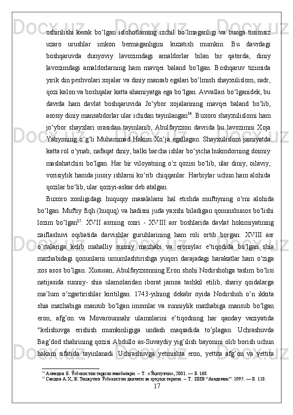 oshirilishi   kerak   bo lgan   islohotlarning   izchil   bo lmaganligi   va   bunga   tinimsizʻ ʻ
uzaro   urushlar   imkon   bermaganligini   kuzatish   mumkin.   Bu   davrdagi
boshqaruvda   dunyoviy   lavozimdagi   amaldorlar   bilan   bir   qatorda,   diniy
lavozimdagi   amaldorlarning   ham   mavqei   baland   bo lgan.   Boshqaruv   tizimida	
ʻ
yirik din peshvolari xojalar va diniy mansab egalari bo’lmish shayxulislom, sadr,
qozi kalon va boshqalar katta ahamiyatga ega bo lgan. Avvallari bo lganidek, bu	
ʻ ʻ
davrda   ham   davlat   boshqaruvida   Jo ybor   xojalarining   mavqei   baland   bo’lib,	
ʻ
asosiy diniy mansabdorlar ular ichidan tayinlangan 14
. Buxoro shayxulislomi ham
jo ybor   shayxlari   orasidan   tayinlanib,   Abulfayzxon   davrida   bu   lavozimni   Xoja	
ʻ
Yahyoning   o g li   Muhammad   Hakim   Xo ja   egallagan.   Shayxulislom   jamiyatda	
ʻ ʻ ʻ
katta rol o’ynab, nafaqat diniy, balki barcha ishlar bo yicha hukmdorning doimiy	
ʻ
maslahatchisi  bo lgan. Har  bir  viloyatning o’z  qozisi  bo lib, ular  diniy, oilaviy,	
ʻ ʻ
vorisiylik hamda jinoiy ishlarni ko rib chiqqanlar. Harbiylar uchun ham alohida	
ʻ
qozilar bo lib, ular qoziyi-askar deb atalgan.	
ʻ
Buxoro   xonligidagi   huquqiy   masalalarni   hal   etishda   muftiyning   o rni   alohida	
ʻ
bo lgan. Muftiy fiqh (huquq) va hadisni juda yaxshi biladigan qonunshunos bo lishi	
ʻ ʻ
lozim   bo lgan	
ʻ 15
.   XVII   asrning   oxiri   -   XVIII   asr   boshlarida   davlat   hokimiyatining
zaiflashuvi   oqibatida   darvishlar   guruhlarining   ham   roli   ortib   borgan.   XVIII   asr
o’rtalariga   kelib   mahalliy   sunniy   mazhabi   va   eroniylar   e’tiqodida   bo lgan   shia	
ʻ
mazhabidagi   qonunlarni   umumlashtirishga   yuqori   darajadagi   harakatlar   ham   o ziga	
ʻ
xos asos bo’lgan. Xususan, Abulfayzxonning Eron shohi Nodirshohga taslim bo lisi
ʻ
natijasida   sunniy-   shia   ulamolaridan   iborat   jamoa   tashkil   etilib,   shariy   qoidalarga
ma’lum   o zgartirishlar   kiritilgan.   1743-yilning   dekabr   oyida   Nodirshoh   o’n   ikkita	
ʻ
shia   mazhabiga   mansub   bo lgan   imomlar   va   sunniylik   mazhabiga   mansub   bo lgan	
ʻ ʻ
eron,   afg’on   va   Movarounnahr   ulamolarini   e’tiqodning   har   qanday   vaziyatida
"kelishuvga   erishish   mumkinligiga   undash   maqsadida   to’plagan.   Uchrashuvda
Bag’dod shahrining qozisi Abdullo as-Suvaydiy yig’ilish bayonini olib borish uchun
hakam   sifatida   tayinlanadi.   Uchrashuvga   yetmishta   eron,   yettita   afg’on   va   yettita
14
 Ахмедов Б. Ўзбекистон тарихи манбалари. – Т.: «Ўқитувчи», 2001. — Б. 168.
15
 Саидов А.Х, Ж.Тошқулов Ўзбекистон давлати ва ҳуқуқи тарихи. – Т.: ИИВ “Академик”. 1995. — Б. 118.
17 