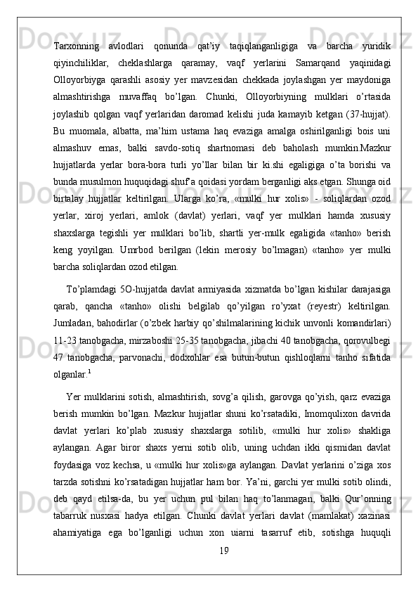 Tarxonning   avlodlari   qonunda   qat’iy   taqiqlanganligiga   va   barcha   yuridik
qiyinchiliklar,   cheklashlarga   qaramay,   vaqf   yerlarini   Samarqand   yaqinidagi
Olloyorbiyga   qarashli   asosiy   yer   mavzesidan   chekkada   joylashgan   yer   maydoniga
almashtirishga   muvaffaq   bo’lgan.   Chunki,   Olloyorbiyning   mulklari   o’rtasida
joylashib   qolgan   vaqf   yerlaridan   daromad   kelishi   juda   kamayib   ketgan   (37-hujjat).
Bu   muomala,   albatta,   ma’him   ustama   haq   evaziga   amalga   oshirilganligi   bois   uni
almashuv   emas,   balki   savdo-sotiq   shartnomasi   deb   baholash   mumkin.Mazkur
hujjatlarda   yerlar   bora-bora   turli   yo’llar   bilan   bir   ki.shi   egaligiga   o’ta   borishi   va
bunda musulmon huquqidagi shuf’a qoidasi yordam berganligi aks etgan. Shunga oid
birtalay   hujjatlar   keltirilgan.   Ularga   ko’ra,   «mulki   hur   xolis»   -   soliqlardan   ozod
yerlar,   xiroj   yerlari,   amlok   (davlat)   yerlari,   vaqf   yer   mulklari   hamda   xususiy
shaxslarga   tegishli   yer   mulklari   bo’lib,   shartli   yer-mulk   egaligida   «tanho»   berish
keng   yoyilgan.   Umrbod   berilgan   (lekin   merosiy   bo’lmagan)   «tanho»   yer   mulki
barcha soliqlardan ozod etilgan.
To’plamdagi   5O-hujjatda   davlat   armiyasida  xizmatda  bo’lgan  kishilar  darajasiga
qarab,   qancha   «tanho»   olishi   belgilab   qo’yilgan   ro’yxat   (reyestr)   keltirilgan.
Jumladan, bahodirlar (o’zbek harbiy qo’shilmalarining kichik unvonli komandirlari)
11-23 tanobgacha, mirzaboshi 25-35 tanobgacha, jibachi 40 tanobgacha, qorovulbegi
47   tanobgacha,   parvonachi,   dodxohlar   esa   butun-butun   qishloqlarni   tanho   sifatida
olganlar. 1
Yer   mulklarini   sotish,   almashtirish,   sovg’a   qilish,   garovga   qo’yish,   qarz   evaziga
berish   mumkin   bo’lgan.   Mazkur   hujjatlar   shuni   ko’rsatadiki,   Imomqulixon   davrida
davlat   yerlari   ko’plab   xususiy   shaxslarga   sotilib,   «mulki   hur   xolis»   shakliga
aylangan.   Agar   biror   shaxs   yerni   sotib   olib,   uning   uchdan   ikki   qismidan   davlat
foydasiga   voz   kechsa,   u   «mulki   hur   xolis»ga   aylangan.   Davlat   yerlarini   o’ziga   xos
tarzda sotishni ko’rsatadigan hujjatlar ham bor. Ya’ni, garchi yer mulki sotib olindi,
deb   qayd   etilsa-da,   bu   yer   uchun   pul   bilan   haq   to’lanmagan,   balki   Qur’onning
tabarruk   nusxasi   hadya   etilgan.   Chunki   davlat   yerlari   davlat   (mamlakat)   xazinasi
ahamiyatiga   ega   bo’lganligi   uchun   xon   uiarni   tasarruf   etib,   sotishga   huquqli
19