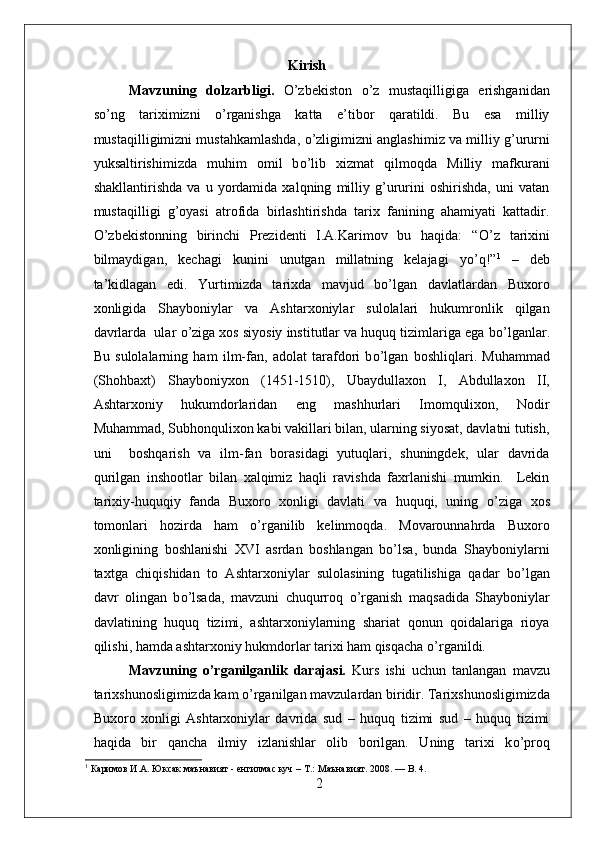                                                           Kirish
Mavzuning   dolzarbligi.   О ’zbekiston   о ’z   mustaqilligiga   erishganidan
s о ’ng   tariximizni   о ’rganishga   katta   e’tibor   qaratildi.   Bu   esa   milliy
mustaqilligimizni mustahkamlashda,   о ’zligimizni anglashimiz va milliy g’ururni
yuksaltirishimizda   muhim   omil   b о ’lib   xizmat   qilmoqda   Milliy   mafkurani
shakllantirishda   va   u   yordamida   xalqning   milliy   g’ururini   oshirishda,   uni   vatan
mustaqilligi   g’oyasi   atrofida   birlashtirishda   tarix   fanining   ahamiyati   kattadir.
О ’zbekistonning   birinchi   Prezidenti   I.A.Karimov   bu   haqida:   “ О ’z   tarixini
bilmaydigan,   kechagi   kunini   unutgan   millatning   kelajagi   y о ’q!” 1
  –   deb
ta’kidlagan   edi.   Yurtimizda   tarixda   mavjud   bo’lgan   davlatlardan   Buxoro
xonligida   Shayboniylar   va   Ashtarxoniylar   sulolalari   hukumronlik   qilgan
davrlarda  ular  о ’ziga xos siyosiy institutlar va huquq tizimlariga ega b о ’lganlar.
Bu   sulolalarning   ham   ilm-fan,   adolat   tarafdori   b о ’lgan   boshliqlari.   Muhammad
(Shohbaxt)   Shayboniyxon   (1451-1510),   Ubaydullaxon   I,   Abdullaxon   II,
Ashtarxoniy   hukumdorlaridan   eng   mashhurlari   Imomqulixon,   Nodir
Muhammad, Subhonqulixon kabi vakillari bilan, ularning siyosat, davlatni tutish,
uni     boshqarish   va   ilm-fan   borasidagi   yutuqlari,   shuningdek,   ular   davrida
qurilgan   inshootlar   bilan   xalqimiz   haqli   ravishda   faxrlanishi   mumkin.     Lekin
tarixiy-huquqiy   fanda   Buxoro   xonligi   davlati   va   huquqi,   uning   о ’ziga   xos
tomonlari   hozirda   ham   o’rganilib   kelinmoqda.   Movarounnahrda   Buxoro
xonligining   boshlanishi   XVI   asrdan   boshlangan   bo’lsa,   bunda   Shayboniylarni
taxtga   chiqishidan   to   Ashtarxoniylar   sulolasining   tugatilishiga   qadar   b о ’lgan
davr   olingan   b о ’lsada,   mavzuni   chuqurroq   о ’rganish   maqsadida   Shayboniylar
davlatining   huquq   tizimi,   ashtarxoniylarning   shariat   qonun   qoidalariga   rioya
qilishi, hamda ashtarxoniy hukmdorlar tarixi ham qisqacha  о ’rganildi. 
Mavzuning   о ’rganilganlik   darajasi.   Kurs   ishi   uchun   tanlangan   mavzu
tarixshunosligimizda kam  о ’rganilgan mavzulardan biridir. Tarixshunosligimizda
Buxoro   xonligi   Ashtarxoniylar   davrida   sud   –   huquq   tizimi   sud   –   huquq   tizimi
haqida   bir   qancha   ilmiy   izlanishlar   olib   borilgan.   Uning   tarixi   k о ’proq
1
 Каримов И.А. Юксак маънавият - енгилмас куч – Т.:   Маънавият.  2008. — B. 4.
2 