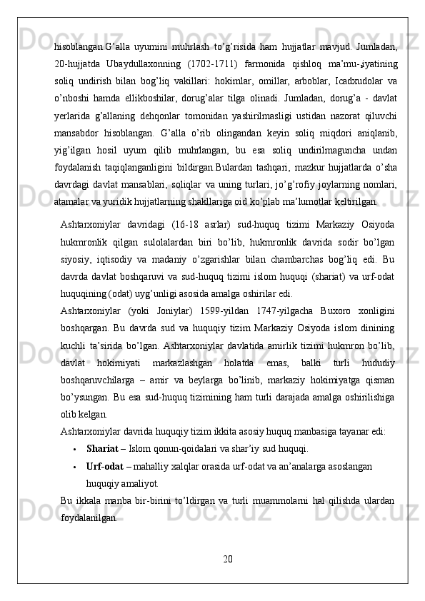hisoblangan.G’alla   uyumini   muhrlash   to’g’risida   ham   hujjatlar   mavjud.   Jumladan,
20-hujjatda   Ubaydullaxonning   (1702-1711)   farmonida   qishloq   ma’mu-
r iyatining
soliq   undirish   bilan   bog’liq   vakillari:   hokimlar,   omillar,   arboblar,   Icadxudolar   va
o’nboshi   hamda   ellikboshilar,   dorug’alar   tilga   olinadi.   Jumladan,   dorug’a   -   davlat
yerlarida   g’allaning   dehqonlar   tomonidan   yashirilmasligi   ustidan   nazorat   qiluvchi
mansabdor   hisoblangan.   G’alla   o’rib   olingandan   keyin   soliq   miqdori   aniqlanib,
yig’ilgan   hosil   uyum   qilib   muhrlangan,   bu   esa   soliq   undirilmaguncha   undan
foydalanish   taqiqlanganligini   bildirgan.Bulardan   tashqari,   mazkur   hujjatlarda   o’sha
davrdagi   davlat   mansablari,   soliqlar   va   uning   turlari,   jo’g’rofiy   joylarning   nomlari,
atamalar va yuridik hujjatlarning shakllariga oid ko’plab ma’lumotlar keltirilgan.
Ashtarxoniylar   davridagi   (16-18   asrlar)   sud-huquq   tizimi   Markaziy   Osiyoda
hukmronlik   qilgan   sulolalardan   biri   bo’lib,   hukmronlik   davrida   sodir   bo’lgan
siyosiy,   iqtisodiy   va   madaniy   o’zgarishlar   bilan   chambarchas   bog’liq   edi.   Bu
davrda   davlat   boshqaruvi   va   sud-huquq   tizimi   islom   huquqi   (shariat)   va   urf-odat
huquqining (odat) uyg’unligi asosida amalga oshirilar edi.
Ashtarxoniylar   (yoki   Joniylar)   1599-yildan   1747-yilgacha   Buxoro   xonligini
boshqargan.   Bu   davrda   sud   va   huquqiy   tizim   Markaziy   Osiyoda   islom   dinining
kuchli   ta’sirida   bo’lgan.   Ashtarxoniylar   davlatida   amirlik   tizimi   hukmron   bo’lib,
davlat   hokimiyati   markazlashgan   holatda   emas,   balki   turli   hududiy
boshqaruvchilarga   –   amir   va   beylarga   bo’linib,   markaziy   hokimiyatga   qisman
bo’ysungan.  Bu esa  sud-huquq tizimining ham turli  darajada amalga oshirilishiga
olib kelgan.
Ashtarxoniylar davrida huquqiy tizim ikkita asosiy huquq manbasiga tayanar edi:
 Shariat  – Islom qonun-qoidalari va shar’iy sud huquqi.
 Urf-odat  – mahalliy xalqlar orasida urf-odat va an’analarga asoslangan 
huquqiy amaliyot.
Bu   ikkala   manba   bir-birini   to’ldirgan   va   turli   muammolarni   hal   qilishda   ulardan
foydalanilgan.
20 