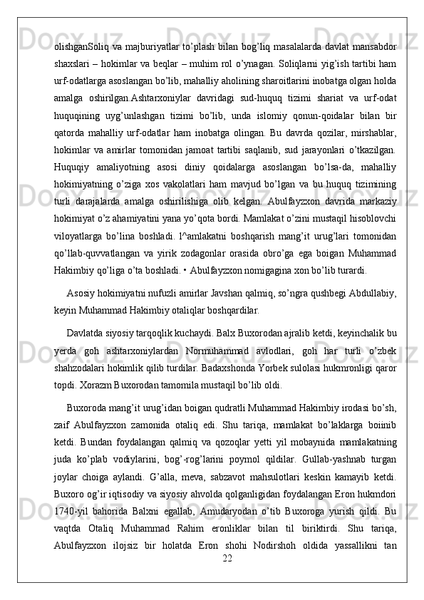 olishganSoliq va majburiyatlar  to’plash bilan bog’liq masalalarda  davlat  mansabdor
shaxslari – hokimlar va beqlar – muhim rol o’ynagan. Soliqlarni yig’ish tartibi ham
urf-odatlarga asoslangan bo’lib, mahalliy aholining sharoitlarini inobatga olgan holda
amalga   oshirilgan.Ashtarxoniylar   davridagi   sud-huquq   tizimi   shariat   va   urf-odat
huquqining   uyg’unlashgan   tizimi   bo’lib,   unda   islomiy   qonun-qoidalar   bilan   bir
qatorda   mahalliy   urf-odatlar   ham   inobatga   olingan.   Bu   davrda   qozilar,   mirshablar,
hokimlar   va   amirlar   tomonidan   jamoat   tartibi   saqlanib,   sud   jarayonlari   o’tkazilgan.
Huquqiy   amaliyotning   asosi   diniy   qoidalarga   asoslangan   bo’lsa-da,   mahalliy
hokimiyatning   o’ziga   xos   vakolatlari   ham   mavjud   bo’lgan   va   bu   huquq   tizimining
turli   darajalarda   amalga   oshirilishiga   olib   kelgan.   Abulfayzxon   davrida   markaziy
hokimiyat o’z ahamiyatini yana yo’qota bordi. Mamlakat o’zini mustaqil hisoblovchi
viloyatlarga   bo’lina   boshladi.   l^amlakatni   boshqarish   mang’it   urug’lari   tomonidan
qo’llab-quvvatlangan   va   yirik   zodagonlar   orasida   obro’ga   ega   boigan   Muhammad
Hakimbiy qo’liga o’ta boshladi. • Abulfayzxon nomigagina xon bo’lib turardi.
Asosiy hokimiyatni nufuzli amirlar Javshan qalmiq, so’ngra qushbegi Abdullabiy,
keyin Muhammad Hakimbiy otaliqlar boshqardilar.
Davlatda siyosiy tarqoqlik kuchaydi. Balx Buxorodan ajralib ketdi, keyinchalik bu
yerda   goh   ashtarxoniylardan   Normuhammad   avlodlari,   goh   har   turli   o’zbek
shahzodalari hokimlik qilib turdilar. Badaxshonda Yorbek sulolasi hukmronligi qaror
topdi. Xorazm Buxorodan tamomila mustaqil bo’lib oldi.
Buxoroda mang’it urug’idan boigan qudratli Muhammad Hakimbiy irodasi bo’sh,
zaif   Abulfayzxon   zamonida   otaliq   edi.   Shu   tariqa,   mamlakat   bo’laklarga   boiinib
ketdi.   Bundan   foydalangan   qalmiq   va   qozoqlar   yetti   yil   mobaynida   mamlakatning
juda   ko’plab   vodiylarini,   bog’-rog’larini   poymol   qildilar.   Gullab-yashnab   turgan
joylar   choiga   aylandi.   G’alla,   meva,   sabzavot   mahsulotlari   keskin   kamayib   ketdi.
Buxoro og’ir iqtisodiy va siyosiy ahvolda qolganligidan foydalangan Eron hukmdori
1740-yil   bahorida   Balxni   egallab,   Amudaryodan   o’tib   Buxoroga   yurish   qildi.   Bu
vaqtda   Otaliq   Muhammad   Rahim   eronliklar   bilan   til   biriktirdi.   Shu   tariqa,
Abulfayzxon   ilojsiz   bir   holatda   Eron   shohi   Nodirshoh   oldida   yassallikni   tan
22