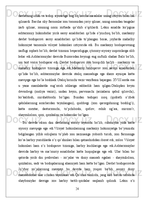 davlatning ichki va tashqi siyosatiga bog’liq barcha masalalar uning ixtiyori bilan hal
qilinardi. Barcha oliy farmonlar xon tomonidan joriy qilinar, uning nomidan tangalar
zarb   qilinar,   xonning   nomi   xutbada   qo’shib   o’qitilardi.   Lekin   amalda   ko’pgina
ashtarxoniy   hukmdorlar   yirik   saroy   amaldorlari   qo’lida   o’yinchoq   bo’lib,   markaziy
davlat   boshqaruvi   saroy   amaldorlari   qo’lida   to’plangan   boisa,   joylarda   mahalliy
hokimiyat   tamomila   viloyat   hokimlari   ixtiyorida   edi.   Bu   markaziy   boshqaruvning
zaifligi oqibati bo’lib, davlat tizimini beqarorligiga, ijtimoiy-siyosiy inqirozlarga olib
kelar edi.Ashtarxoniylar davrida Buxorodan keyingi eng nufuzli shahar  Balx bo’lib,
uni taxt  vorisi  boshqarar  edi. Davlat  boshqaruvi  ikki  bosqichli  bo’lib - markaziy va
mahalliy   boshqaruv   tizimiga   ega   edi.Markaziy   boshqaruv   xon   saroyi   amaldorlari
qo’lida   bo’lib,   ashtarxoniylar   davrida   otaliq   mansabiga   ega   shaxs   ayniqsa   katta
mavqega ega bo’la boshladi.Otaliq birinchi vazir vazifasini bajargan. XVIII asrda esa
u   yana   mamlakatda   sug’orish   ishlariga   rahbarlik   ham   qilgan.Otaliqdan   keyin
devonbegi   (moliya   vaziri),   undan   keyin,   parvonachi   (arizalarni   qabul   qiluvchi),
ko’kaldosh,   mirshabboshi   bo’lgan.   Bundan   tashqari   inoq   (qudratli   o’zbek
qabilalarining   amirlaridan   tayinlangan),   qushbegi   (xon   qarorgohining   boshlig’i),
katta   mextar,   dasturxonchi,   to’pchiboshi,   qutlov,   eshik   og’asi,   miroxo’r,
shayxulislom, qozi, qozikalon va hokazolar bo’lgan.
Bu   davrda   islom   dini   davlatning   asosiy   tayanchi   bo’lib,   ruhoniylar   juda   katta
siyosiy   mavqega   ega   edi.Viloyat   hokimlarining   markaziy   hokimiyatga   bo’ysunishi
belgilangan   yill ik   soliqlarni   to’plab   xon   xazinasiga   yuborib   turish,   xon   farmoniga
ko’ra harbiy yurishlarda o’z qo’shinlari bilan qatnashishdan iborat edi, xolos. Viloyat
hokimlari   ham   o’z   boshqaruv   tizimiga,   harbiy   kuchlariga   ega   edi.Ashtarxoniylar
davrida   harbiy   va   ma’muriy   amaldorlar   katta   huquqlarga   ega   edi.   Ular   bilan   bir
qatorda   yirik   din   peshvolari   -   xo’jalar   va   diniy   mansab   egalari   -   shayxulislom,
qozikalon, sadr va boshqalarning ahamiyati ham katta bo’lgan. Davlat boshqaruvida
Jo’ybor   xo’jalarining   mavqeyi   bu   davrda   ham   yuqori   bo’lib,   asosiy   diniy
mansabdorlar ular ichidan tayinlanar edi.Qo’shin tuzilishi, jang olib borish uslubida
shayboniylar   davriga   xos   harbiy   tartib-qoidalar   saqlanib   qolindi.   Lekin   o’z
24
