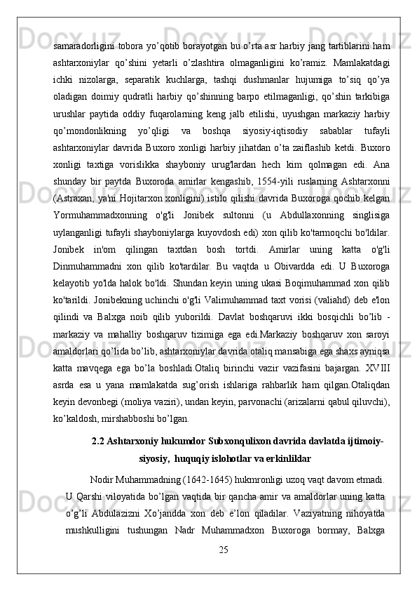 samaradorligini tobora yo’qotib borayotgan bu o’rta asr harbiy jang tartiblarini ham
ashtarxoniylar   qo’shini   yetarli   o’zlashtira   olmaganligini   ko’ramiz.   Mamlakatdagi
ichki   nizolarga,   separatik   kuchlarga,   tashqi   dushmanlar   hujumiga   to’siq   qo’ya
oladigan   doimiy   qudratli   harbiy   qo’shinning   barpo   etilmaganligi,   qo’shin   tarkibiga
urushlar   paytida   oddiy   fuqarolarning   keng   jalb   etilishi,   uyushgan   markaziy   harbiy
qo’mondonlikning   yo’qligi   va   boshqa   siyosiy-iqtisodiy   sabablar   tufayli
ashtarxoniylar   davrida   Buxoro   xonligi   harbiy   jihatdan   o’ta   zaiflashib   ketdi.   Buxoro
xonligi   taxtiga   vorislikka   shayboniy   urug'lardan   hech   kim   qolmagan   edi.   Ana
shunday   bir   paytda   Buxoroda   amirlar   kengashib,   1554-yili   ruslarning   Ashtarxonni
(Astraxan, ya'ni  Hojitarxon xonligini)  istilo qilishi  davrida Buxoroga qochib kelgan
Yormuhammadxonning   o'g'li   Jonibek   sultonni   (u   Abdullaxonning   singlisiga
uylanganligi tufayli shayboniylarga kuyovdosh edi) xon qilib ko'tarmoqchi bo'ldilar.
Jonibek   in'om   qilingan   taxtdan   bosh   tortdi.   Amirlar   uning   katta   o'g'li
Dinmuhammadni   xon   qilib   ko'tardilar.   Bu   vaqtda   u   Obivardda   edi.   U   Buxoroga
kelayotib yo'lda halok bo'ldi. Shundan keyin uning ukasi Boqimuhammad xon qilib
ko'tarildi. Jonibekning uchinchi  o'g'li  Valimuhammad taxt vorisi  (valiahd) deb e'lon
qilindi   va   Balxga   noib   qilib   yuborildi.   Davlat   boshqaruvi   ikki   bosqichli   bo’lib   -
markaziy   va   mahalliy   boshqaruv   tizimiga   ega   edi.Markaziy   boshqaruv   xon   saroyi
amaldorlari qo’lida bo’lib, ashtarxoniylar davrida otaliq mansabiga ega shaxs ayniqsa
katta   mavqega   ega   bo’la   boshladi.Otaliq   birinchi   vazir   vazifasini   bajargan.   XVIII
asrda   esa   u   yana   mamlakatda   sug’orish   ishlariga   rahbarlik   ham   qilgan.Otaliqdan
keyin devonbegi (moliya vaziri), undan keyin, parvonachi (arizalarni qabul qiluvchi),
ko’kaldosh, mirshabboshi bo’lgan.
2.2 Ashtarxoniy hukumdor Subxonqulixon davrida davlatda ijtimoiy-
siyosiy,  huquqiy islohotlar va erkinliklar
Nodir Muhammadning (1642-1645) hukmronligi uzoq vaqt davom etmadi.
U  Qarshi  viloyatida  b о ’lgan  vaqtida   bir  qancha   amir  va  amaldorlar   uning  katta
о ’g’li   Abdulazizni   X о ’jandda   xon   deb   e’lon   qiladilar.   Vaziyatning   nihoyatda
mushkulligini   tushungan   Nadr   Muhammadxon   Buxoroga   bormay,   Balxga
25 