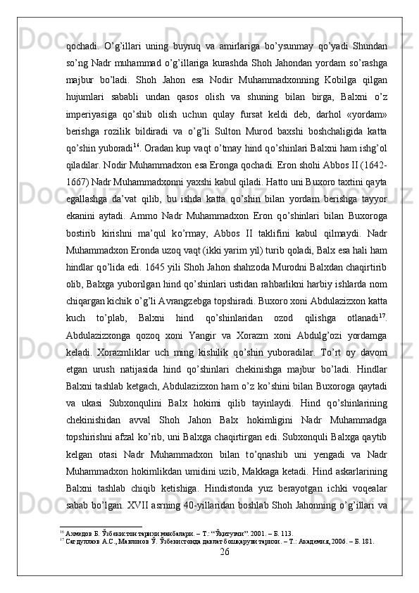 qochadi.   О ’g’illari   uning   buyruq   va   amirlariga   b о ’ysunmay   q о ’yadi   Shundan
s о ’ng  Nadr  muhammad   о ’g’illariga  kurashda  Shoh Jahondan   yordam   s о ’rashga
majbur   b о ’ladi.   Shoh   Jahon   esa   Nodir   Muhammadxonning   Kobilga   qilgan
hujumlari   sababli   undan   qasos   olish   va   shuning   bilan   birga,   Balxni   о ’z
imperiyasiga   q о ’shib   olish   uchun   qulay   fursat   keldi   deb,   darhol   «yordam»
berishga   rozilik   bildiradi   va   о ’g’li   Sulton   Murod   baxshi   boshchaligida   katta
q о ’shin yuboradi 16
. Oradan kup vaqt  о ’tmay hind q о ’shinlari Balxni ham ishg’ol
qiladilar. Nodir Muhammadxon esa Eronga qochadi. Eron shohi Abbos II (1642-
1667) Nadr Muhammadxonni yaxshi kabul qiladi. Hatto uni Buxoro taxtini qayta
egallashga   da’vat   qilib,   bu   ishda   katta   q о ’shin   bilan   yordam   berishga   tayyor
ekanini   aytadi.   Ammo   Nadr   Muhammadxon   Eron   q о ’shinlari   bilan   Buxoroga
bostirib   kirishni   ma’qul   k о ’rmay,   Abbos   II   taklifini   kabul   qilmaydi.   Nadr
Muhammadxon Eronda uzoq vaqt (ikki yarim yil) turib qoladi, Balx esa hali ham
hindlar q о ’lida edi. 1645 yili Shoh Jahon shahzoda Murodni Balxdan chaqirtirib
olib, Balxga yuborilgan hind q о ’shinlari ustidan rahbarlikni harbiy ishlarda nom
chiqargan kichik  о ’g’li Avrangzebga topshiradi. Buxoro xoni Abdulazizxon katta
kuch   t о ’plab,   Balxni   hind   q о ’shinlaridan   ozod   qilishga   otlanadi 17
.
Abdulazizxonga   qozoq   xoni   Yangir   va   Xorazm   xoni   Abdulg’ozi   yordamga
keladi.   Xorazmliklar   uch   ming   kishilik   q о ’shin   yuboradilar.   T о ’rt   oy   davom
etgan   urush   natijasida   hind   q о ’shinlari   chekinishga   majbur   b о ’ladi.   Hindlar
Balxni tashlab ketgach, Abdulazizxon ham   о ’z k о ’shini bilan Buxoroga qaytadi
va   ukasi   Subxonqulini   Balx   hokimi   qilib   tayinlaydi.   Hind   q о ’shinlarining
chekinishidan   avval   Shoh   Jahon   Balx   hokimligini   Nadr   Muhammadga
topshirishni afzal k о ’rib, uni Balxga chaqirtirgan edi. Subxonquli Balxga qaytib
kelgan   otasi   Nadr   Muhammadxon   bilan   t о ’qnashib   uni   yengadi   va   Nadr
Muhammadxon  hokimlikdan  umidini   uzib,  Makkaga  ketadi.  Hind  askarlarining
Balxni   tashlab   chiqib   ketishiga.   Hindistonda   yuz   berayotgan   ichki   voqealar
sabab b о ’lgan. XVII asrning 40-yillaridan boshlab Shoh Jahonning   о ’g’illari va
16
 Ахмедов Б. Ўзбекистон тарихи манбалари. – Т.: “Ўқитувчи”. 2001. – Б. 113.
17
 Сагдуллаэв А.С., Мавлонов Ў. Ўзбекистонда давлат бошқаруви тарихи. – Т.: Академия, 2006. – Б. 181.
26 