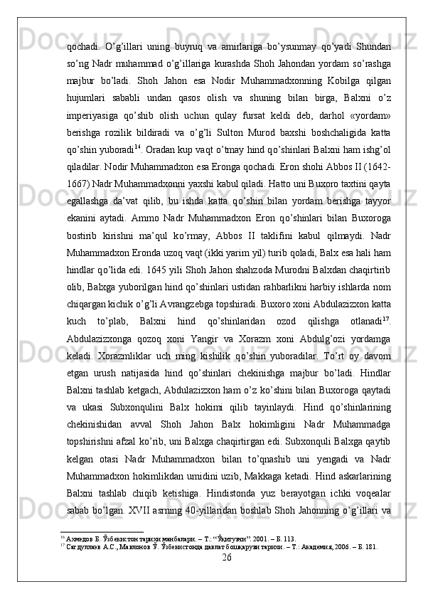 qochadi.   О ’g’illari   uning   buyruq   va   amirlariga   b о ’ysunmay   q о ’yadi   Shundan
s о ’ng  Nadr  muhammad   о ’g’illariga  kurashda  Shoh Jahondan   yordam   s о ’rashga
majbur   b о ’ladi.   Shoh   Jahon   esa   Nodir   Muhammadxonning   Kobilga   qilgan
hujumlari   sababli   undan   qasos   olish   va   shuning   bilan   birga,   Balxni   о ’z
imperiyasiga   q о ’shib   olish   uchun   qulay   fursat   keldi   deb,   darhol   «yordam»
berishga   rozilik   bildiradi   va   о ’g’li   Sulton   Murod   baxshi   boshchaligida   katta
q о ’shin yuboradi 16
. Oradan kup vaqt  о ’tmay hind q о ’shinlari Balxni ham ishg’ol
qiladilar. Nodir Muhammadxon esa Eronga qochadi. Eron shohi Abbos II (1642-
1667) Nadr Muhammadxonni yaxshi kabul qiladi. Hatto uni Buxoro taxtini qayta
egallashga   da’vat   qilib,   bu   ishda   katta   q о ’shin   bilan   yordam   berishga   tayyor
ekanini   aytadi.   Ammo   Nadr   Muhammadxon   Eron   q о ’shinlari   bilan   Buxoroga
bostirib   kirishni   ma’qul   k о ’rmay,   Abbos   II   taklifini   kabul   qilmaydi.   Nadr
Muhammadxon Eronda uzoq vaqt (ikki yarim yil) turib qoladi, Balx esa hali ham
hindlar q о ’lida edi. 1645 yili Shoh Jahon shahzoda Murodni Balxdan chaqirtirib
olib, Balxga yuborilgan hind q о ’shinlari ustidan rahbarlikni harbiy ishlarda nom
chiqargan kichik  о ’g’li Avrangzebga topshiradi. Buxoro xoni Abdulazizxon katta
kuch   t о ’plab,   Balxni   hind   q о ’shinlaridan   ozod   qilishga   otlanadi 17
.
Abdulazizxonga   qozoq   xoni   Yangir   va   Xorazm   xoni   Abdulg’ozi   yordamga
keladi.   Xorazmliklar   uch   ming   kishilik   q о ’shin   yuboradilar.   T о ’rt   oy   davom
etgan   urush   natijasida   hind   q о ’shinlari   chekinishga   majbur   b о ’ladi.   Hindlar
Balxni tashlab ketgach, Abdulazizxon ham   о ’z k о ’shini bilan Buxoroga qaytadi
va   ukasi   Subxonqulini   Balx   hokimi   qilib   tayinlaydi.   Hind   q о ’shinlarining
chekinishidan   avval   Shoh   Jahon   Balx   hokimligini   Nadr   Muhammadga
topshirishni afzal k о ’rib, uni Balxga chaqirtirgan edi. Subxonquli Balxga qaytib
kelgan   otasi   Nadr   Muhammadxon   bilan   t о ’qnashib   uni   yengadi   va   Nadr
Muhammadxon  hokimlikdan  umidini   uzib,  Makkaga  ketadi.  Hind  askarlarining
Balxni   tashlab   chiqib   ketishiga.   Hindistonda   yuz   berayotgan   ichki   voqealar
sabab b о ’lgan. XVII asrning 40-yillaridan boshlab Shoh Jahonning   о ’g’illari va
16
 Ахмедов Б. Ўзбекистон тарихи манбалари. – Т.: “Ўқитувчи”. 2001. – Б. 113.
17
 Сагдуллаэв А.С., Мавлонов Ў. Ўзбекистонда давлат бошқаруви тарихи. – Т.: Академия, 2006. – Б. 181.
26