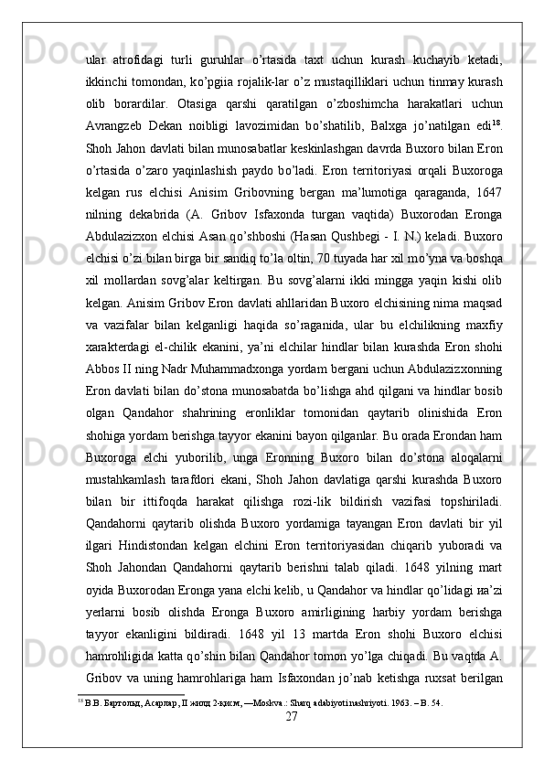 ular   atrofidagi   turli   guruhlar   о ’rtasida   taxt   uchun   kurash   kuchayib   ketadi,
ikkinchi tomondan, k о ’pgiia rojalik-lar   о ’z mustaqilliklari  uchun tinmay kurash
olib   borardilar.   Otasiga   qarshi   qaratilgan   о ’zboshimcha   harakatlari   uchun
Avrangzeb   Dekan   noibligi   lavozimidan   b о ’shatilib,   Balxga   j о ’natilgan   edi 18
.
Shoh Jahon davlati bilan munosabatlar keskinlashgan davrda Buxoro bilan Eron
о ’rtasida   о ’zaro   yaqinlashish   paydo   b о ’ladi.   Eron   territoriyasi   orqali   Buxoroga
kelgan   rus   elchisi   Anisim   Gribovning   bergan   ma’lumotiga   qaraganda,   1647
nilning   dekabrida   (A.   Gribov   Isfaxonda   turgan   vaqtida)   Buxorodan   Eronga
Abdulazizxon elchisi  Asan q о ’shboshi (Hasan Qushbegi - I. N.) keladi. Buxoro
elchisi  о ’zi bilan birga bir sandiq t о ’la oltin, 70 tuyada har xil m о ’yna va boshqa
xil   mollardan   sovg’alar   keltirgan.   Bu   sovg’alarni   ikki   mingga   yaqin   kishi   olib
kelgan. Anisim Gribov Eron davlati ahllaridan Buxoro elchisining nima maqsad
va   vazifalar   bilan   kelganligi   haqida   s о ’raganida,   ular   bu   elchilikning   maxfiy
xarakterdagi   el-chilik   ekanini,   ya’ni   elchilar   hindlar   bilan   kurashda   Eron   shohi
Abbos II ning Nadr Muhammadxonga yordam bergani uchun Abdulazizxonning
Eron davlati bilan d о ’stona munosabatda b о ’lishga ahd qilgani va hindlar bosib
olgan   Qandahor   shahrining   eronliklar   tomonidan   qaytarib   olinishida   Eron
shohiga yordam berishga tayyor ekanini bayon qilganlar. Bu orada Erondan ham
Buxoroga   elchi   yuborilib,   unga   Eronning   Buxoro   bilan   d о ’stona   aloqalarni
mustahkamlash   tarafdori   ekani,   Shoh   Jahon   davlatiga   qarshi   kurashda   Buxoro
bilan   bir   ittifoqda   harakat   qilishga   rozi-lik   bildirish   vazifasi   topshiriladi.
Qandahorni   qaytarib   olishda   Buxoro   yordamiga   tayangan   Eron   davlati   bir   yil
ilgari   Hindistondan   kelgan   elchini   Eron   territoriyasidan   chiqarib   yuboradi   va
Shoh   Jahondan   Qandahorni   qaytarib   berishni   talab   qiladi.   1648   yilning   mart
oyida Buxorodan Eronga yana elchi kelib, u Qandahor va hindlar q о ’lidagi  и a’zi
yerlarni   bosib   olishda   Eronga   Buxoro   amirligining   harbiy   yordam   berishga
tayyor   ekanligini   bildiradi.   1648   yil   13   martda   Eron   shohi   Buxoro   elchisi
hamrohligida katta q о ’shin bilan Qandahor tomon y о ’lga chiqadi. Bu vaqtda A.
Gribov   va   uning   hamrohlariga   ham   Isfaxondan   j о ’nab   ketishga   ruxsat   berilgan
18
 В.В. Бартольд, Асарлар,  II  жилд 2-қисм, — Moskva .:  Sharq   adabiyoti   nashriyoti .  1963. –  B . 54.
27 