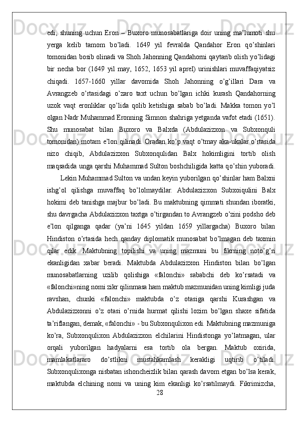 edi,   shuning   uchun   Eron   –   Buxoro   munosabatlariga   doir   uning   ma’lumoti   shu
yerga   kelib   tamom   b о ’ladi.   1649   yil   fevralda   Qandahor   Eron   q о ’shinlari
tomonidan bosib olinadi va Shoh Jahonning Qandahorni qaytarib olish y о ’lidagi
bir   necha   bor   (1649   yil   may,   1652,   1653   yil   aprel)   urinishlari   muvaffaqiyatsiz
chiqadi.   1657-1660   yillar   davomida   Shoh   Jahonning   о ’g’illari   Dara   va
Avrangzeb   о ’rtasidagi   о ’zaro   taxt   uchun   b о ’lgan   ichki   kurash   Qandahorning
uzok   vaqt   eronliklar   q о ’lida   qolib   ketishiga   sabab   b о ’ladi.   Makka   tomon   y о ’l
olgan Nadr Muhammad Eronning Simnon shahriga yetganda vafot etadi (1651).
Shu   munosabat   bilan   Buxoro   va   Balxda   (Abdulazizxon   va   Subxonquli
tomonidan) motam e’lon qilinadi. Oradan k о ’p vaqt   о ’tmay aka-ukalar   о ’rtasida
nizo   chiqib,   Abdulazizxon   Subxonqulidan   Balx   hokimligini   tortib   olish
maqsadida unga qarshi Muhammad Sulton boshchiligida katta q о ’shin yuboradi.
Lekin Muhammad Sulton va undan keyin yuborilgan q о ’shinlar ham Balxni
ishg’ol   qilishga   muvaffaq   b о ’lolmaydilar.   Abdulazizxon   Subxoiqulini   Balx
hokimi deb tanishga majbur b о ’ladi. Bu maktubning qimmati  shundan  iboratki,
shu davrgacha Abdulazizxon taxtga  о ’tirgandan to Avrangzeb  о ’zini podsho deb
e’lon   qilganga   qadar   (ya’ni   1645   yildan   1659   yillargacha)   Buxoro   bilan
Hindiston   о ’rtasida   hech   qanday   diplomatik   munosabat   b о ’lmagan   deb   taxmin
qilar   edik.   Maktubning   topilishi   va   uning   mazmuni   bu   fikrning   not о ’g’ri
ekanligidan   xabar   beradi.   Maktubda   Abdulazizxon   Hindiston   bilan   b о ’lgan
munosabatlarning   uzilib   qolishiga   «falonchi»   sababchi   deb   k о ’rsatadi   va
«falonchi»ning nomi zikr qilinmasa ham maktub mazmunidan uning kimligi juda
ravshan,   chunki   «falonchi»   maktubda   о ’z   otasiga   qarshi   Kurashgan   va
Abdulazizxonni   о ’z   otasi   о ’rnida   hurmat   qilishi   lozim   b о ’lgan   shaxe   sifatida
ta’riflangan, demak, «falonchi» - bu Subxonqulixon edi. Maktubning mazmuniga
k о ’ra,   Subxonqulixon   Abdulazizxon   elchilarini   Hindistonga   y о ’latmagan,   ular
orqali   yuborilgan   hadyalarni   esa   tortib   ola   bergan.   Maktub   oxirida,
mamlakatlararo   d о ’stlikni   mustahkamlash   kerakligi   uqtirib   о ’tiladi.
Subxonqulixonga nisbatan ishoncheizlik bilan qarash davom etgan b о ’lsa kerak,
maktubda   elchining   nomi   va   uning   kim   ekanligi   k о ’rsatilmaydi.   Fikrimizcha,
28 