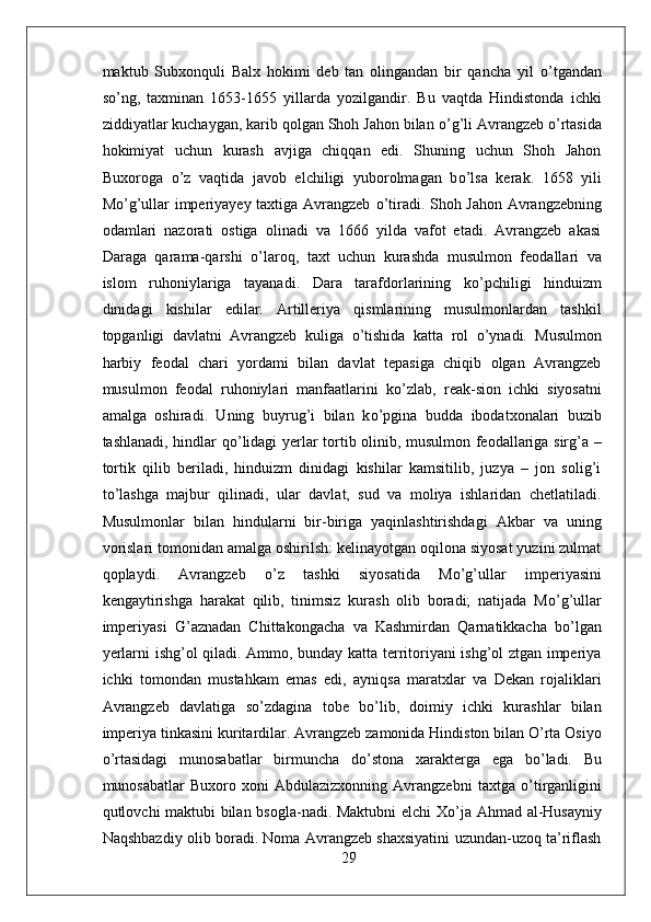 maktub   Subxonquli   Balx   hokimi   deb   tan   olingandan   bir   qancha   yil   о ’tgandan
s о ’ng,   taxminan   1653-1655   yillarda   yozilgandir.   Bu   vaqtda   Hindistonda   ichki
ziddiyatlar kuchaygan, karib qolgan Shoh Jahon bilan  о ’g’li Avrangzeb  о ’rtasida
hokimiyat   uchun   kurash   avjiga   chiqqan   edi.   Shuning   uchun   Shoh   Jahon
Buxoroga   о ’z   vaqtida   javob   elchiligi   yuborolmagan   b о ’lsa   kerak.   1658   yili
M о ’g’ullar imperiyayey taxtiga Avrangzeb   о ’tiradi. Shoh Jahon Avrangzebning
odamlari   nazorati   ostiga   olinadi   va   1666   yilda   vafot   etadi.   Avrangzeb   akasi
Daraga   qarama-qarshi   о ’laroq,   taxt   uchun   kurashda   musulmon   feodallari   va
islom   ruhoniylariga   tayanadi.   Dara   tarafdorlarining   k о ’pchiligi   hinduizm
dinidagi   kishilar   edilar.   Artilleriya   qismlarining   musulmonlardan   tashkil
topganligi   davlatni   Avrangzeb   kuliga   о ’tishida   katta   rol   о ’ynadi.   Musulmon
harbiy   feodal   chari   yordami   bilan   davlat   tepasiga   chiqib   olgan   Avrangzeb
musulmon   feodal   ruhoniylari   manfaatlarini   k о ’zlab,   reak-sion   ichki   siyosatni
amalga   oshiradi.   Uning   buyrug’i   bilan   k о ’pgina   budda   ibodatxonalari   buzib
tashlanadi, hindlar q о ’lidagi yerlar tortib olinib, musulmon feodallariga sirg’a –
tortik   qilib   beriladi,   hinduizm   dinidagi   kishilar   kamsitilib,   juzya   –   jon   solig’i
t о ’lashga   majbur   qilinadi,   ular   davlat,   sud   va   moliya   ishlaridan   chetlatiladi.
Musulmonlar   bilan   hindularni   bir-biriga   yaqinlashtirishdagi   Akbar   va   uning
vorislari tomonidan amalga oshirilsh: kelinayotgan oqilona siyosat yuzini zulmat
qoplaydi.   Avrangzeb   о ’z   tashki   siyosatida   M о ’g’ullar   imperiyasini
kengaytirishga   harakat   qilib,   tinimsiz   kurash   olib   boradi;   natijada   M о ’g’ullar
imperiyasi   G’aznadan   Chittakongacha   va   Kashmirdan   Qarnatikkacha   b о ’lgan
yerlarni ishg’ol qiladi. Ammo, bunday katta territoriyani ishg’ol ztgan imperiya
ichki   tomondan   mustahkam   emas   edi,   ayniqsa   maratxlar   va   Dekan   rojaliklari
Avrangzeb   davlatiga   s о ’zdagina   tobe   b о ’lib,   doimiy   ichki   kurashlar   bilan
imperiya tinkasini kuritardilar. Avrangzeb zamonida Hindiston bilan O’rta Osiyo
о ’rtasidagi   munosabatlar   birmuncha   d о ’stona   xarakterga   ega   b о ’ladi.   Bu
munosabatlar   Buxoro  xoni   Abdulazizxonning  Avrangzebni   taxtga   о ’tirganligini
qutlovchi maktubi bilan bsogla-nadi. Maktubni elchi  X о ’ja Ahmad al-Husayniy
Naqshbazdiy olib boradi. Noma Avrangzeb shaxsiyatini uzundan-uzoq ta’riflash
29 