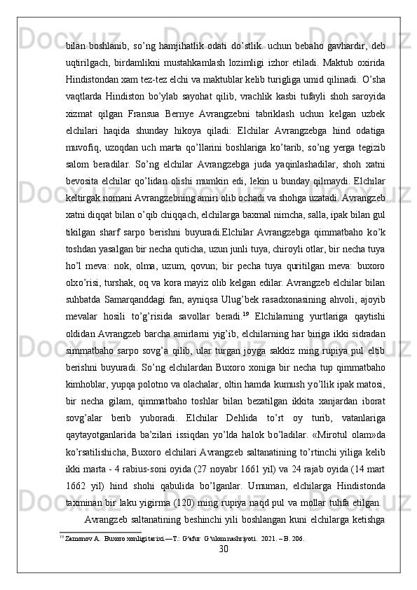 bilan   boshlanib,   s о ’ng   hamjihatlik   odati   d о ’stlik.   uchun   bebaho   gavhardir,   deb
uqtirilgach,   birdamlikni   mustahkamlash   lozimligi   izhor   etiladi.   Maktub   oxirida
Hindistondan xam tez-tez elchi va maktublar kelib turigliga umid qilinadi.  О ’sha
vaqtlarda   Hindiston   b о ’ylab   sayohat   qilib,   vrachlik   kasbi   tufayli   shoh   saroyida
xizmat   qilgan   Fransua   Bernye   Avrangzebni   tabriklash   uchun   kelgan   uzbek
elchilari   haqida   shunday   hikoya   qiladi:   Elchilar   Avrangzebga   hind   odatiga
muvofiq,   uzoqdan   uch   marta   q о ’llarini   boshlariga   k о ’tarib,   s о ’ng   yerga   tegizib
salom   beradilar.   S о ’ng   elchilar   Avrangzebga   juda   yaqinlashadilar,   shoh   xatni
bevosita elchilar  q о ’lidan olishi  mumkin edi, lekin u bunday  qilmaydi. Elchilar
keltirgak nomani Avrangzebning amiri olib ochadi va shohga uzatadi. Avrangzeb
xatni diqqat bilan  о ’qib chiqqach, elchilarga baxmal nimcha, salla, ipak bilan gul
tikilgan   sharf   sarpo   berishni   buyuradi.Elchilar   Avrangzebga   qimmatbaho   k о ’k
toshdan yasalgan bir necha quticha, uzun junli tuya, chiroyli otlar, bir necha tuya
h о ’l   meva:   nok,   olma,   uzum,   qovun;   bir   pecha   tuya   quritilgan   meva:   buxoro
olx о ’risi, turshak, oq va kora mayiz olib kelgan edilar. Avrangzeb elchilar bilan
suhbatda   Samarqanddagi   fan,   ayniqsa   Ulug’bek   rasadxonasining   ahvoli,   ajoyib
mevalar   hosili   t о ’g’risida   savollar   beradi. 19
  Elchilarning   yurtlariga   qaytishi
oldidan Avrangzeb barcha amirlarni yig’ib, elchilarning har biriga ikki sidradan
simmatbaho   sarpo   sovg’a   qilib,   ular   turgan   joyga   sakkiz   ming   rupiya   pul   eltib
berishni   buyuradi.   S о ’ng   elchilardan   Buxoro   xoniga   bir   necha   tup   qimmatbaho
kimhoblar, yupqa polotno va olachalar, oltin hamda kumush y о ’llik ipak matosi,
bir   necha   gilam,   qimmatbaho   toshlar   bilan   bezatilgan   ikkita   xanjardan   iborat
sovg’alar   berib   yuboradi.   Elchilar   Dehlida   t о ’rt   oy   turib,   vatanlariga
qaytayotganlarida   ba’zilari   issiqdan   y о ’lda   halok   b о ’ladilar.   «Mirotul   olam»da
k о ’rsatilishicha,  Buxoro elchilari Avrangzeb saltanatining t о ’rtinchi yiliga kelib
ikki marta - 4 rabius-soni oyida (27 noyabr 1661 yil) va 24 rajab oyida (14 mart
1662   yil)   hind   shohi   qabulida   b о ’lganlar.   Umuman,   elchilarga   Hindistonda
taxminan bir laku yigirma (120) ming rupiya naqd pul va mollar tuhfa etilgan.  
Avrangzeb saltanatining beshinchi  yili boshlangan kuni elchilarga ketishga
19
 Zamonov A.  Buxoro xonligi tarixi.—T.:  G‘afur  G‘ulom nashriyoti.   2021. – B. 206.
30