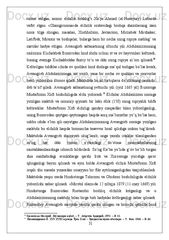 ruxsat   etilgan,   ammo   elchilik   boshlig’i   X о ’ja   Ahmad   (al-Husayniy)   Lohurda
vafot   etgan.   «Olamgirnoma»da   elchilik   sostavidagi   boshqa   shaxslarning   xam
nomi   tilga   olingan,   masalan,   Xushholxon,   Javxarxon,   Mirzabek   Mirshakar,
Latifbek, Miraxur va boshqalar; bularga ham bir necha ming rupiya mablag’ va
matolar   hadya   etilgan.   Avrangzeb   saltanatining   oltinchi   yili   Abdulazizxonning
mulozimi Kuchakbek Buxorodan hind shohi uchun ot va ov hayvonlari keltiradi;
buning   evaziga   Kuchakbekka   faxriy   t о ’n   va   ikki   ming   rupiya   in’om   qilinadi 20
.
Keltirilgan tuhfalar ichida ov qushlari hind shohiga ma’qul tushgan b о ’lsa kerak,
Avrangzeb  Abdulazizxonga   xat  yozib,  yana  bir   necha  ov qushlari   va jonivorlar
berib yuborishni iltimos qiladi. Maktubda bu xil tortiqlarni d о ’stlikning ramzidir,
deb ta’rif qiladi. Avrangzeb saltanatining yettinchi yili (iyul 1665 yil) Buxoroga
Mustafoxon Xofi  boshchiligida  elchi  yuboradi. 21
  Elchilar  Abdulazizxon nomiga
yozilgan   maktub   va   umumiy   qiymati   bir   laku   ellik   (150)   ming   rupiyalik   tuhfa
keltiradilar.   Mustafoxon   Xofi   elchiligi   qanday   maqsadlar   bilan   yuborilganligi,
uning Buxorodan qaytgan-qaytmagani haqida aniq ma’lumotlar y о ’q b о ’lsa ham,
ushbu  ishda   e’lon  qili-nayotgan  Abdulazizxonning  Avrangzeb   nomiga   yozilgan
maktubi bu elchilik haqida birmuncha tasavvur  hosil  qilishga imkon tug’diradi.
Maktubda   Avrangzeb   shaxsiyati   ulug’lanib,   unga   yaxshi   istaklar   tilanilgandan
s о ’ng,   har   ikki   tomon   о ’rtasidagi   d о ’stona   munosabatlarning
mustahkamlanishiga ishonch bildiriladi. S о ’ng Ka’ba y о ’lida g’ov b о ’lib turgan
shia   mazhabidagi   eronliklarga   qarshi   Irok   va   Xurosonga   yurishga   qaror
qilinganligi   bayon   qilinadi   va   ayni   holda   Avrangzeb   elchisi   Mustafoxon   Xofi
orqali shu masala yuzasidan muayyan bir fikr aytilmaganligidan taajjublaniladi.
Maktubda yaqin orada Hindistonga Tohirxon va Obidxon boshchiligida elchilik
yuborilishi xabar qilinadi. «Mirotul olam»da 12 zilhijja 1079 (11-may 1669) yili
Hindistonga   Buxorodan   Rustambii   boshliq   elchilik   kelganligi   va   u
Abdulazizxonning maktubi bilan birga turli hadyalar keltirganligi xabar qilinadi.
Rustambiy   Avrangzeb   saroyida   yaxshi   qarshi   olingan   va   birinchi   qabulda   hind
20
  Ҳасанхожа   Нисорий .  Музаккири   аҳбоб . –  Т .:  Абдулла   Қодирий , 1993. – B. 43.
21
   Низомиддинов   И . XVI-XVIII  асрлада   Ўрта   Осиё  –  Ҳиндистон   муносабатлари . –  Т .:  Фан . 1966. – B. 66.
31 