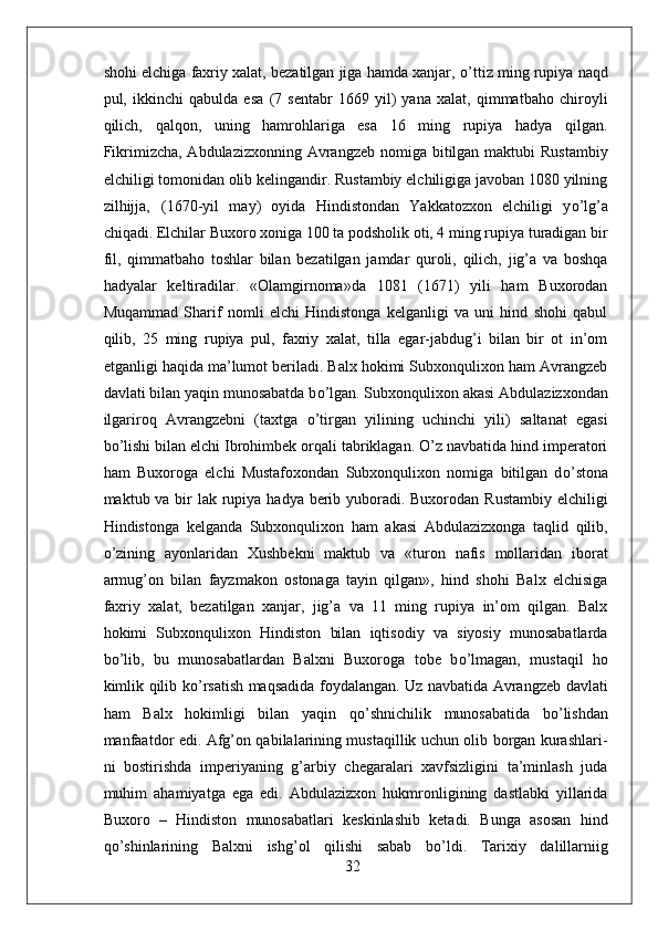 shohi elchiga faxriy xalat, bezatilgan jiga hamda xanjar,  о ’ttiz ming rupiya naqd
pul,   ikkinchi   qabulda   esa   (7   sentabr   1669   yil)   yana   xalat,   qimmatbaho   chiroyli
qilich,   qalqon,   uning   hamrohlariga   esa   16   ming   rupiya   hadya   qilgan.
Fikrimizcha, Abdulazizxonning Avrangzeb nomiga bitilgan maktubi  Rustambiy
elchiligi tomonidan olib kelingandir. Rustambiy elchiligiga javoban 1080 yilning
zilhijja‚   (1670-yil   may)   oyida   Hindistondan   Yakkatozxon   elchiligi   y о ’lg’a
chiqadi. Elchilar Buxoro xoniga 100 ta podsholik oti, 4 ming rupiya turadigan bir
fil,   qimmatbaho   toshlar   bilan   bezatilgan   jamdar   quroli,   qilich,   jig’a   va   boshqa
hadyalar   keltiradilar.   «Olamgirnoma»da   1081   (1671)   yili   ham   Buxorodan
Muqammad   Sharif   nomli   elchi   Hindistonga   kelganligi   va   uni   hind   shohi   qabul
qilib,   25   ming   rupiya   pul,   faxriy   xalat,   tilla   egar-jabdug’i   bilan   bir   ot   in’om
etganligi haqida ma’lumot beriladi. Balx hokimi Subxonqulixon ham Avrangzeb
davlati bilan yaqin munosabatda b о ’lgan. Subxonqulixon akasi Abdulazizxondan
ilgariroq   Avrangzebni   (taxtga   о ’tirgan   yilining   uchinchi   yili)   saltanat   egasi
b о ’lishi bilan elchi Ibrohimbek orqali tabriklagan. O’z navbatida hind imperatori
ham   Buxoroga   elchi   Mustafoxondan   Subxonqulixon   nomiga   bitilgan   d о ’stona
maktub va bir  lak rupiya hadya berib yuboradi. Buxorodan Rustambiy elchiligi
Hindistonga   kelganda   Subxonqulixon   ham   akasi   Abdulazizxonga   taqlid   qilib,
о ’zining   ayonlaridan   Xushbekni   maktub   va   «turon   nafis   mollaridan   iborat
armug’on   bilan   fayzmakon   ostonaga   tayin   qilgan»,   hind   shohi   Balx   elchisiga
faxriy   xalat,   bezatilgan   xanjar,   jig’a   va   11   ming   rupiya   in’om   qilgan.   Balx
hokimi   Subxonqulixon   Hindiston   bilan   iqtisodiy   va   siyosiy   munosabatlarda
b о ’lib,   bu   munosabatlardan   Balxni   Buxoroga   tobe   b о ’lmagan,   mustaqil   ho
kimlik qilib k о ’rsatish maqsadida foydalangan. Uz navbatida Avrangzeb davlati
ham   Balx   hokimligi   bilan   yaqin   q о ’shnichilik   munosabatida   b о ’lishdan
manfaatdor edi. Afg’on qabilalarining mustaqillik uchun olib borgan kurashlari-
ni   bostirishda   imperiyaning   g’arbiy   chegaralari   xavfsizligini   ta’minlash   juda
muhim   ahamiyatga   ega   edi.   Abdulazizxon   hukmronligining   dastlabki   yillarida
Buxoro   –   Hindiston   munosabatlari   keskinlashib   ketadi.   Bunga   asosan   hind
q о ’shinlarining   Balxni   ishg’ol   qilishi   sabab   b о ’ldi.   Tarixiy   dalillarniig
32 