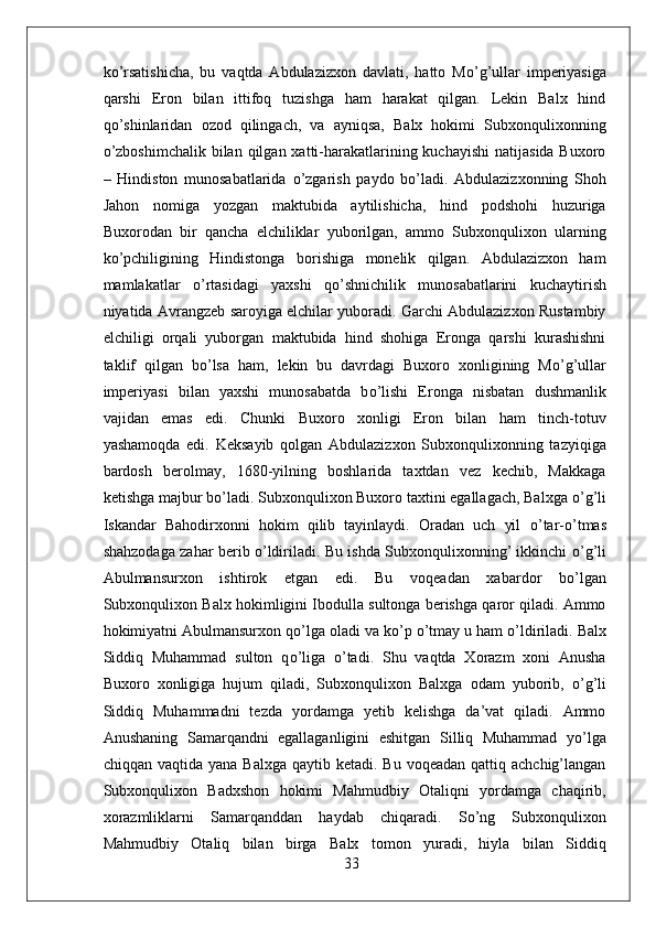 k о ’rsatishicha,   bu   vaqtda   Abdulazizxon   davlati,   hatto   M о ’g’ullar   imperiyasiga
qarshi   Eron   bilan   ittifoq   tuzishga   ham   harakat   qilgan.   Lekin   Balx   hind
q о ’shinlaridan   ozod   qilingach,   va   ayniqsa,   Balx   hokimi   Subxonqulixonning
о ’zboshimchalik bilan qilgan xatti-harakatlarining kuchayishi  natijasida Buxoro
–   Hindiston   munosabatlarida   о ’zgarish   paydo   b о ’ladi.   Abdulazizxonning   Shoh
Jahon   nomiga   yozgan   maktubida   aytilishicha,   hind   podshohi   huzuriga
Buxorodan   bir   qancha   elchiliklar   yuborilgan,   ammo   Subxonqulixon   ularning
k о ’pchiligining   Hindistonga   borishiga   monelik   qilgan.   Abdulazizxon   ham
mamlakatlar   о ’rtasidagi   yaxshi   q о ’shnichilik   munosabatlarini   kuchaytirish
niyatida Avrangzeb saroyiga elchilar yuboradi. Garchi Abdulazizxon Rustambiy
elchiligi   orqali   yuborgan   maktubida   hind   shohiga   Eronga   qarshi   kurashishni
taklif   qilgan   b о ’lsa   ham,   lekin   bu   davrdagi   Buxoro   xonligining   M о ’g’ullar
imperiyasi   bilan   yaxshi   munosabatda   b о ’lishi   Eronga   nisbatan   dushmanlik
vajidan   emas   edi.   Chunki   Buxoro   xonligi   Eron   bilan   ham   tinch-totuv
yashamoqda   edi.   Keksayib   qolgan   Abdulazizxon   Subxonqulixonning   tazyiqiga
bardosh   berolmay,   1680-yilning   boshlarida   taxtdan   vez   kechib,   Makkaga
ketishga majbur b о ’ladi. Subxonqulixon Buxoro taxtini egallagach, Balxga  о ’g’li
Iskandar   Bahodirxonni   hokim   qilib   tayinlaydi.   Oradan   uch   yil   о ’tar- о ’tmas
shahzodaga zahar berib   о ’ldiriladi. Bu ishda Subxonqulixonning’ ikkinchi   о ’g’li
Abulmansurxon   ishtirok   etgan   edi.   Bu   voqeadan   xabardor   b о ’lgan
Subxonqulixon Balx hokimligini Ibodulla sultonga berishga qaror qiladi. Ammo
hokimiyatni Abulmansurxon q о ’lga oladi va k о ’p  о ’tmay u ham  о ’ldiriladi. Balx
Siddiq   Muhammad   sulton   q о ’liga   о ’tadi.   Shu   vaqtda   Xorazm   xoni   Anusha
Buxoro   xonligiga   hujum   qiladi,   Subxonqulixon   Balxga   odam   yuborib,   о ’g’li
Siddiq   Muhammadni   tezda   yordamga   yetib   kelishga   da’vat   qiladi.   Ammo
Anushaning   Samarqandni   egallaganligini   eshitgan   Silliq   Muhammad   y о ’lga
chiqqan  vaqtida yana  Balxga  qaytib  ketadi. Bu  voqeadan  qattiq  achchig’langan
Subxonqulixon   Badxshon   hokimi   Mahmudbiy   Otaliqni   yordamga   chaqirib,
xorazmliklarni   Samarqanddan   haydab   chiqaradi.   S о ’ng   Subxonqulixon
Mahmudbiy   Otaliq   bilan   birga   Balx   tomon   yuradi,   hiyla   bilan   Siddiq
33 