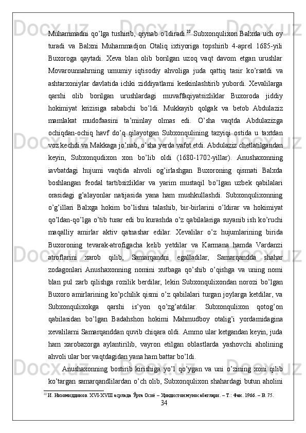 Muhammadni  q о ’lga tushirib, qiynab   о ’ldiradi. 22
  Subxonqulixon Balxda  uch oy
turadi   va   Balxni   Muhammadjon   Otaliq   ixtiyoriga   topshirib   4-aprel   1685-yili
Buxoroga   qaytadi.   Xeva   blan   olib   borilgan   uzoq   vaqt   davom   etgan   urushlar
Movarounnahrning   umumiy   iqtisodiy   ahvoliga   juda   qattiq   tasir   k о ’rsatdi   va
ashtarxoniylar   davlatida   ichki   ziddiyatlarni   keskinlashtirib   yubordi.   Xevalilarga
qarshi   olib   borilgan   urushlardagi   muvaffaqiyatsizliklar   Buxoroda   jiddiy
hokimiyat   krizisiga   sababchi   b о ’ldi.   Mukkayib   qolgak   va   betob   Abdulaziz
mamlakat   mudofaasini   ta’minlay   olmas   edi.   О ’sha   vaqtda   Abdulazizga
ochiqdan-ochiq   havf   d о ’q   qilayotgan   Subxonqulining   tazyiqi   ostida   u   taxtdan
voz kechdi va Makkaga j о ’nab,  о ’sha yerda vafot etdi. Abdulaziz chetlatilgandan
keyin,   Subxonqudixon   xon   b о ’lib   oldi   (1680-1702-yillar).   Anushaxonning
iavbatdagi   hujumi   vaqtida   ahvoli   og’irlashgan   Buxoroning   qismati   Balxda
boshlangan   feodal   tartibsizliklar   va   yarim   mustaqil   b о ’lgan   uzbek   qabilalari
orasidagi   g’alayonlar   natijasida   yana   ham   mushkullashdi.   Subxonqulixonning
о ’g’illari   Balxga   hokim   b о ’lishni   talashib,   bir-birlarini   о ’ldirar   va   hokimiyat
q о ’ldan-q о ’lga   о ’tib turar edi  bu kurashda   о ’z qabilalariga suyanib ish k о ’ruchi
maqalliy   amirlar   aktiv   qatnashar   edilar.   Xevalilar   о ’z   hujumlarining   birida
Buxoroning   tevarak-atrofigacha   kelib   yetdilar   va   Karmana   hamda   Vardanzi
atroflarini   xarob   qilib,   Samarqandni   egalladilar,   Samarqandda   shahar
zodagonlari   Anushaxonning   nomini   xutbaga   q о ’shib   о ’qishga   va   uning   nomi
blan   pul   zarb   qilishga   rozilik   berdilar,   lekin   Subxonqulixondan   norozi   b о ’lgan
Buxoro amirlarining  k о ’pchilik  qismi   о ’z qabilalari  turgan joylarga  ketdilar,  va
Subxonqulixokga   qarshi   is’yon   q о ’zg’atdilar.   Subxonqulixon   qotog’on
qabilasidan   b о ’lgan   Badahshon   hokimi   Mahmudboy   otalig’i   yordamidagina
xevalilarni Samarqanddan quvib chiqara oldi. Ammo ular ketgandan keyin, juda
ham   xarobazorga   aylantirilib,   vayron   etilgan   oblastlarda   yashovchi   aholining
ahvoli ular bor vaqtdagidan yana ham battar b о ’ldi. 
Anushaxonning   bostirib   kirishiga   y о ’l   q о ’ygan   va   uni   о ’zining   xoni   qilib
k о ’targan samarqandlilardan   о ’ch olib, Subxonqulixon shahardagi butun aholini
22
 И. Низомиддинов. XVI-XVIII асрлада Ўрта Осиё – Ҳиндистон муносабатлари. – Т.: Фан. 1966. –  B . 75.
34
