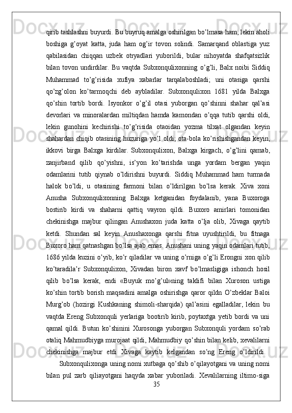 qirib tashlashni buyurdi. Bu buyruq amalga oshirilgan b о ’lmasa ham, lekin aholi
boshiga   g’oyat   katta,   juda   ham   og’ir   tovon   solindi.   Samarqand   oblastiga   yuz
qabilasidan   chiqqan   uzbek   otryadlari   yuborildi,   bular   nihoyatda   shafqatsizlik
bilan   tovon   undirdilar.   Bu   vaqtda   Subxonqulixonning   о ’g’li,   Balx   noibi   Siddiq
Muhammad   t о ’g’risida   xufiya   xabarlar   tarqalaboshladi;   uni   otasiga   qarshi
q о ’zg’olon   k о ’tarmoqchi   deb   aybladilar.   Subxonqulixon   1681   yilda   Balxga
q о ’shin   tortib   bordi.   Isyonkor   о ’g’il   otasi   yuborgan   q о ’shinni   shahar   qal’asi
devorlari   va   minoralardan   miltiqdan   hamda   kamondan   о ’qqa   tutib   qarshi   oldi,
lekin   gunohini   kechirishi   t о ’g’risida   otaoidan   yozma   tilxat   olgandan   keyin
shahardan chiqib otasining  huzuriga  y о ’l  oldi;  ota-bola k о ’rishishgandan  keyin,
ikkovi   birga   Balxga   kirdilar.   Subxonqulixon,   Balxga   kirgach,   о ’g’lini   qamab,
zanjirband   qilib   q о ’yishni,   is’yon   k о ’tarishda   unga   yordam   bergan   yaqin
odamlarini   tutib   qiynab   о ’ldirishni   buyurdi.   Siddiq   Muhammad   ham   turmada
halok   b о ’ldi,   u   otasining   farmoni   bilan   о ’ldirilgan   b о ’lsa   kerak.   Xiva   xoni
Anusha   Subxonqulixonning   Balxga   ketganidan   foydalanib,   yana   Buxoroga
bostirib   kirdi   va   shaharni   qattiq   vayron   qildi.   Buxoro   amirlari   tomonidan
chekinishga   majbur   qilingan   Anushaxon   juda   katta   о ’lja   olib,   Xivaga   qaytib
ketdi.   Shundan   sal   keyin   Anushaxonga   qarshi   fitna   uyushtirildi,   bu   fitnaga
Buxoro ham qatnashgan b о ’lsa ajab emas. Anushani uning yaqin odamlari tutib,
1686 yilda kuzini   о ’yib, k о ’r qiladilar va uning   о ’rniga   о ’g’li Erongni xon qilib
k о ’taradila’r   Subxonqulixon,   Xivadan   biron   xavf   b о ’lmasligiga   ishonch   hosil
qilib   b о ’lsa   kerak,   endi   «Buyuk   m о ’g’ul»ning   taklifi   bilan   Xuroson   ustiga
k о ’shin   tortib   borish   maqsadini   amalga   oshirishga   qaror   qildn   O’zbeklar   Baloi
Murg’ob   (hozirgi   Kushkaning   shimoli-sharqida)   qal’asini   egalladilar,   lekin   bu
vaqtda   Ereng   Subxonquli   yerlariga   bootirib   kirib,   poytaxtga   yetib   bordi   va   uni
qamal   qildi.   Butun   k о ’shinini   Xurosonga   yuborgan   Subxonquli   yordam   s о ’rab
otaliq Mahmudbiyga murojaat qildi, Mahmudbiy q о ’shin bilan kelib, xevalilarni
chekinishga   majbur   etdi   Xivaga   kaytib   kelgandan   s о ’ng   Ereng   о ’ldirildi.  
Subxonqulixonga uning nomi xutbaga q о ’shib   о ’qilayotgani va uning nomi
bilan   pul   zarb   qiliayotgani   haqyda   xabar   yuboriladi.   Xevalilarning   iltimo-siga
35 