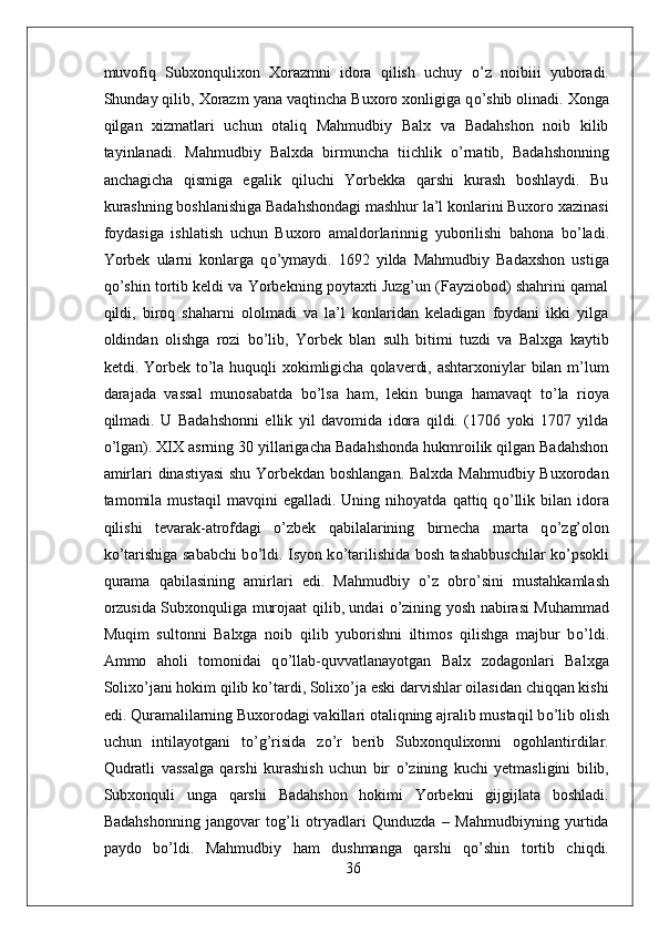 muvofiq   Subxonqulixon   Xorazmni   idora   qilish   uchuy   о ’z   noibiii   yuboradi.
Shunday qilib, Xorazm yana vaqtincha Buxoro xonligiga q о ’shib olinadi. Xonga
qilgan   xizmatlari   uchun   otaliq   Mahmudbiy   Balx   va   Badahshon   noib   kilib
tayinlanadi.   Mahmudbiy   Balxda   birmuncha   tiichlik   о ’rnatib,   Badahshonning
anchagicha   qismiga   egalik   qiluchi   Yorbekka   qarshi   kurash   boshlaydi.   Bu
kurashning boshlanishiga Badahshondagi mashhur la’l konlarini Buxoro xazinasi
foydasiga   ishlatish   uchun   Buxoro   amaldorlarinnig   yuborilishi   bahona   b о ’ladi.
Yorbek   ularni   konlarga   q о ’ymaydi.   1692   yilda   Mahmudbiy   Badaxshon   ustiga
q о ’shin tortib keldi va Yorbekning poytaxti Juzg’un (Fayziobod) shahrini qamal
qildi,   biroq   shaharni   ololmadi   va   la’l   konlaridan   keladigan   foydani   ikki   yilga
oldindan   olishga   rozi   b о ’lib,   Yorbek   blan   sulh   bitimi   tuzdi   va   Balxga   kaytib
ketdi. Yorbek t о ’la huquqli xokimligicha qolaverdi, ashtarxoniylar bilan m’lum
darajada   vassal   munosabatda   b о ’lsa   ham,   lekin   bunga   hamavaqt   t о ’la   rioya
qilmadi.   U   Badahshonni   ellik   yil   davomida   idora   qildi.   (1706   yoki   1707   yilda
о ’lgan). XIX asrning 30 yillarigacha Badahshonda hukmroilik qilgan Badahshon
amirlari dinastiyasi  shu Yorbekdan boshlangan. Balxda Mahmudbiy Buxorodan
tamomila  mustaqil   mavqini   egalladi.   Uning   nihoyatda  qattiq   q о ’llik   bilan   idora
qilishi   tevarak-atrofdagi   o’zbek   qabilalarining   birnecha   marta   q о ’zg’olon
k о ’tarishiga sababchi b о ’ldi. Isyon k о ’tarilishida bosh tashabbuschilar k о ’psokli
qurama   qabilasining   amirlari   edi.   Mahmudbiy   о ’z   obr о ’sini   mustahkamlash
orzusida Subxonquliga murojaat qilib, undai   о ’zining yosh nabirasi Muhammad
Muqim   sultonni   Balxga   noib   qilib   yuborishni   iltimos   qilishga   majbur   b о ’ldi.
Ammo   aholi   tomonidai   q о ’llab-quvvatlanayotgan   Balx   zodagonlari   Balxga
Solix о ’jani hokim qilib k о ’tardi, Solix о ’ja eski darvishlar oilasidan chiqqan kishi
edi. Quramalilarning Buxorodagi vakillari otaliqning ajralib mustaqil b о ’lib olish
uchun   intilayotgani   t о ’g’risida   z о ’r   berib   Subxonqulixonni   ogohlantirdilar.
Qudratli   vassalga   qarshi   kurashish   uchun   bir   о ’zining   kuchi   yetmasligini   bilib,
Subxonquli   unga   qarshi   Badahshon   hokimi   Yorbekni   gijgijlata   boshladi.
Badahshonning   jangovar   tog’li   otryadlari   Qunduzda   –   Mahmudbiyning   yurtida
paydo   b о ’ldi.   Mahmudbiy   ham   dushmanga   qarshi   q о ’shin   tortib   chiqdi.
36 