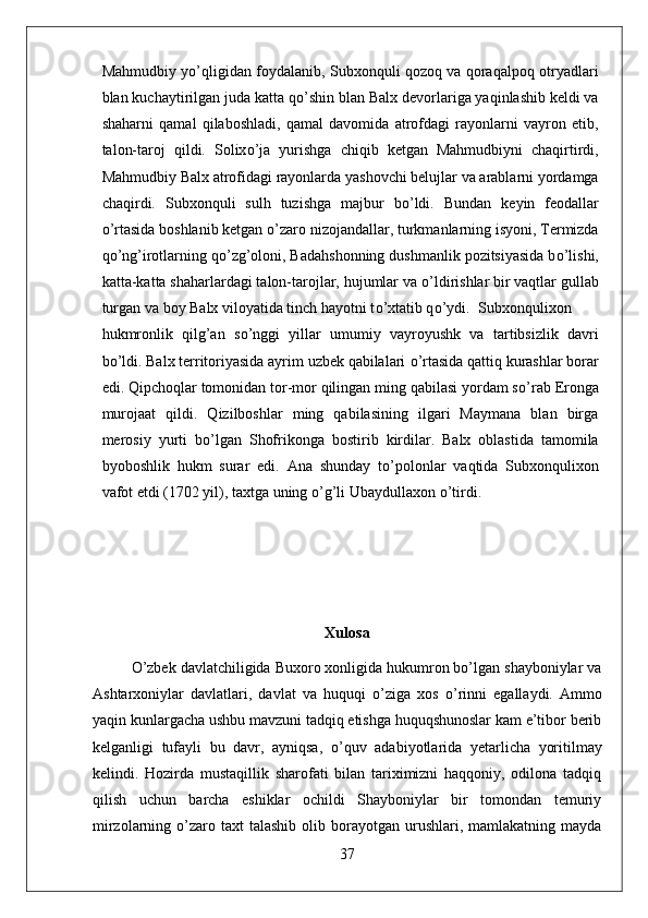Mahmudbiy y о ’qligidan foydalanib, Subxonquli qozoq va qoraqalpoq otryadlari
blan kuchaytirilgan juda katta q о ’shin blan Balx devorlariga yaqinlashib keldi va
shaharni   qamal   qilaboshladi,   qamal   davomida   atrofdagi   rayonlarni   vayron   etib,
talon-taroj   qildi.   Solix о ’ja   yurishga   chiqib   ketgan   Mahmudbiyni   chaqirtirdi,
Mahmudbiy Balx atrofidagi rayonlarda yashovchi belujlar va arablarni yordamga
chaqirdi.   Subxonquli   sulh   tuzishga   majbur   b о ’ldi.   Bundan   keyin   feodallar
о ’rtasida boshlanib ketgan  о ’zaro nizojandallar, turkmanlarning isyoni, Termizda
q о ’ng’irotlarning q о ’zg’oloni, Badahshonning dushmanlik pozitsiyasida b о ’lishi,
katta-katta shaharlardagi talon-tarojlar, hujumlar va  о ’ldirishlar bir vaqtlar gullab
turgan va boy Balx viloyatida tinch hayotni t о ’xtatib q о ’ydi.  Subxonqulixon
hukmronlik   qilg’an   s о ’nggi   yillar   umumiy   vayroyushk   va   tartibsizlik   davri
b о ’ldi. Balx territoriyasida ayrim uzbek qabilalari  о ’rtasida qattiq kurashlar borar
edi. Qipchoqlar tomonidan tor-mor qilingan ming qabilasi yordam s о ’rab Eronga
murojaat   qildi.   Qizilboshlar   ming   qabilasining   ilgari   Maymana   blan   birga
merosiy   yurti   b о ’lgan   Shofrikonga   bostirib   kirdilar.   Balx   oblastida   tamomila
byoboshlik   hukm   surar   edi.   Ana   shunday   t о ’polonlar   vaqtida   Subxonqulixon
vafot etdi (1702 yil), taxtga uning  о ’g’li Ubaydullaxon  о ’tirdi.
Xulosa
О ’zbek davlatchiligida Buxoro xonligida hukumron bo’lgan shayboniylar va
Ashtarxoniylar   davlatlari,   davlat   va   huquqi   о ’ziga   xos   о ’rinni   egallaydi.   Ammo
yaqin kunlargacha ushbu mavzuni tadqiq etishga huquqshunoslar kam e’tibor berib
kelganligi   tufayli   bu   davr,   ayniqsa,   о ’quv   adabiyotlarida   yetarlicha   yoritilmay
kelindi.   Hozirda   mustaqillik   sharofati   bilan   tariximizni   haqqoniy,   odilona   tadqiq
qilish   uchun   barcha   eshiklar   ochildi   Shayboniylar   bir   tomondan   temuriy
mirzolarning   о ’zaro  taxt  talashib  olib  borayotgan  urushlari, mamlakatning  mayda
37