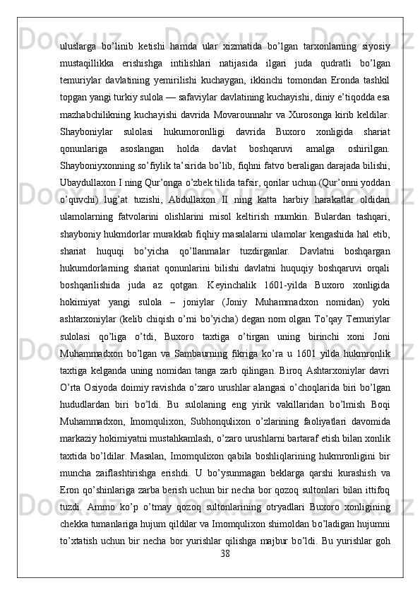 uluslarga   b о ’linib   ketishi   hamda   ular   xizmatida   b о ’lgan   tarxonlarning   siyosiy
mustaqillikka   erishishga   intilishlari   natijasida   ilgari   juda   qudratli   b о ’lgan
temuriylar   davlatining   yemirilishi   kuchaygan,   ikkinchi   tomondan   Eronda   tashkil
topgan yangi turkiy sulola — safaviylar davlatining kuchayishi, diniy e’tiqodda esa
mazhabchilikning kuchayishi  davrida  Movarounnahr  va Xurosonga  kirib keldilar.
Shayboniylar   sulolasi   hukumoronlligi   davrida   Buxoro   xonligida   shariat
qonunlariga   asoslangan   holda   davlat   boshqaruvi   amalga   oshirilgan.
Shayboniyxonning so’fiylik ta’sirida b о ’lib, fiqhni fatvo beraligan darajada bilishi,
Ubaydullaxon I ning Qur’onga  о ’zbek tilida tafsir, qorilar uchun (Qur’onni yoddan
о ’quvchi)   lug’at   tuzishi,   Abdullaxon   II   ning   katta   harbiy   harakatlar   oldidan
ulamolarning   fatvolarini   olishlarini   misol   keltirish   mumkin.   Bulardan   tashqari,
shayboniy hukmdorlar murakkab fiqhiy masalalarni ulamolar kengashida hal etib,
shariat   huquqi   b о ’yicha   q о ’llanmalar   tuzdirganlar.   Davlatni   boshqargan
hukumdorlarning   shariat   qonunlarini   bilishi   davlatni   huquqiy   boshqaruvi   orqali
boshqarilishida   juda   az   qotgan.   Keyinchalik   1601-yilda   Buxoro   xonligida
hokimiyat   yangi   sulola   –   joniylar   (Joniy   Muhammadxon   nomidan)   yoki
ashtarxoniylar (kelib chiqish   о ’rni b о ’yicha) degan nom olgan T о ’qay Temuriylar
sulolasi   q о ’liga   о ’tdi,   Buxoro   taxtiga   о ’tirgan   uning   birinchi   xoni   Joni
Muhammadxon   b о ’lgan   va   Sambaurning   fikriga   k о ’ra   u   1601   yilda   hukmronlik
taxtiga   kelganda   uning   nomidan   tanga   zarb   qilingan.   Biroq   Ashtarxoniylar   davri
О ’rta Osiyoda  doimiy ravishda   о ’zaro urushlar  alangasi   о ’choqlarida biri  b о ’lgan
hududlardan   biri   b о ’ldi.   Bu   sulolaning   eng   yirik   vakillaridan   b о ’lmish   Boqi
Muhammadxon,   Imomqulixon,   Subhonqulixon   о ’zlarining   faoliyatlari   davomida
markaziy hokimiyatni mustahkamlash,  о ’zaro urushlarni bartaraf etish bilan xonlik
taxtida   b о ’ldilar.   Masalan,   Imomqulixon   qabila   boshliqlarining   hukmronligini   bir
muncha   zaiflashtirishga   erishdi.   U   b о ’ysunmagan   beklarga   qarshi   kurashish   va
Eron q о ’shinlariga zarba berish uchun bir necha bor qozoq sultonlari bilan ittifoq
tuzdi.   Ammo   k о ’p   о ’tmay   qozoq   sultonlarining   otryadlari   Buxoro   xonligining
chekka tumanlariga hujum qildilar va Imomqulixon shimoldan b о ’ladigan hujumni
t о ’xtatish   uchun   bir   necha   bor   yurishlar   qilishga   majbur   b о ’ldi.   Bu   yurishlar   goh
38 