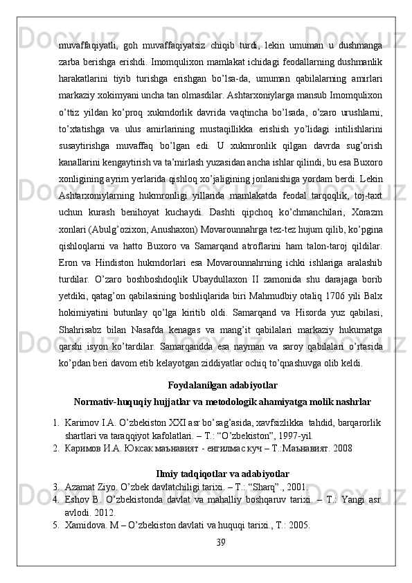 muvaffaqiyatli,   goh   muvaffaqiyatsiz   chiqib   turdi,   lekin   umuman   u   dushmanga
zarba berishga erishdi. Imomqulixon mamlakat ichidagi feodallarning dushmanlik
harakatlarini   tiyib   turishga   erishgan   b о ’lsa-da,   umuman   qabilalarning   amirlari
markaziy xokimyani uncha tan olmasdilar. Ashtarxoniylarga mansub Imomqulixon
о ’ttiz   yildan   k о ’proq   xukmdorlik   davrida   vaqtincha   b о ’lsada,   о ’zaro   urushlarni,
t о ’xtatishga   va   ulus   amirlarining   mustaqillikka   erishish   y о ’lidagi   intilishlarini
susaytirishga   muvaffaq   b о ’lgan   edi.   U   xukmronlik   qilgan   davrda   sug’orish
kanallarini kengaytirish va ta’mirlash yuzasidan ancha ishlar qilindi, bu esa Buxoro
xonligining ayrim yerlarida qishloq x о ’jaligining jonlanishiga yordam berdi. Lekin
Ashtarxoniylarning   hukmronligi   yillarida   mamlakatda   feodal   tarqoqlik,   toj-taxt
uchun   kurash   benihoyat   kuchaydi.   Dashti   qipchoq   k о ’chmanchilari,   Xorazm
xonlari (Abulg’ozixon, Anushaxon) Movarounnahrga tez-tez hujum qilib, k о ’pgina
qishloqlarni   va   hatto   Buxoro   va   Samarqand   atroflarini   ham   talon-taroj   qildilar.
Eron   va   Hindiston   hukmdorlari   esa   Movarounnahrning   ichki   ishlariga   aralashib
turdilar.   О ’zaro   boshboshdoqlik   Ubaydullaxon   II   zamonida   shu   darajaga   borib
yetdiki, qatag’on qabilasining boshliqlarida biri Mahmudbiy otaliq 1706 yili Balx
hokimiyatini   butunlay   q о ’lga   kiritib   oldi.   Samarqand   va   Hisorda   yuz   qabilasi,
Shahrisabz   bilan   Nasafda   kenagas   va   mang’it   qabilalari   markaziy   hukumatga
qarshi   isyon   k о ’tardilar.   Samarqandda   esa   nayman   va   saroy   qabilalari   о ’rtasida
k о ’pdan beri davom etib kelayotgan ziddiyatlar ochiq t о ’qnashuvga olib keldi.
Foydalanilgan adabiyotlar
Normativ-huquqiy hujjatlar va metodologik ahamiyatga molik nashrlar
1. Karimov I.A. O’zbekiston XXI asr bo’sag’asida, xavfsizlikka  tahdid, barqarorlik
shartlari va taraqqiyot kafolatlari. – T.: “O’zbekiston”, 1997-yil.
2. Каримов   И . А .  Юксак   маънавият  -  енгилмас   куч  –  Т .: Маънавият . 2008
Ilmiy tadqiqotlar va adabiyotlar
3. Azamat Ziyo. O’zbek davlatchiligi tarixi. – T.: “Sharq”., 2001.
4. Eshov   B.   O’zbekistonda   davlat   va   mahalliy   boshqaruv   tarixi.   –   T.:   Yangi   asr
avlodi. 2012.
5. Xamidova. M – O’zbekiston davlati va huquqi tarixi., T.: 2005.
39 