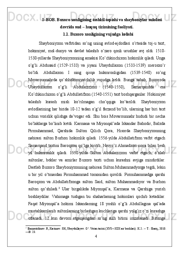 I–BOB. Buxoro xonligining tashkil topishi va shayboniylar sulolasi
davrida sud – huquq tizimining faoliyati.
                       1.1. Buxoro xonligining vujudga kelishi
Shayboniyxon   vafotidan   so’ng   uning   avlod-ajdodlari   o’rtasida   toj-u   taxt,
hokimiyat,   mol-dunyo   va   davlat   talashib   o’zaro   qonli   urushlar   avj   oldi.   1510-
1530-yillarda Shayboniyxonning amakisi Ko’chkinchixon hokimlik qiladi. Unga
o’g’li   Abdusaid   (1529-1533)   va   jiyani   Ubaydullaxon   (1533-1539)   merosxo’r
bo’ldi.   Abdullaxon   I   ning   qisqa   hukmronligidan   (1539-1540)   so’ng
Movarounnahrda   qo’shhokimiyatchilik   vujudga   keldi.   Bunga   sabab,   Buxoroda
Ubaydullaxon   o’g’li   Abdulazizxon   (1540-1550),   Samarqandda   esa
Ko’chkinchixon o’g’li Abdullatifxon (1540-1551) taxt boshqarganlar. Hokimiyat
talashib   kurash   misli   ko’rilmagan   cho’qqiga   ko’tarildi.   Shayboniyxon
avlodlarining har birida 10-12 tadan o’g’il  farzand bo’lib, ularning har  biri  taxt
uchun vorislik  qilishga da’vogar  edi. Shu bois Movarounnahr  hududi  bir  necha
bo’laklarga bo’linib ketdi. Karmana va Miyonqal’ada Iskandar Bahodir, Balxda
Pirmuhammad,   Qarshida   Sulton   Qilich   Qora,   Hisorda   Shayboniyxonning
nabirasi   sulton   Burhon   hokimlik   qiladi.   1556-yilda   Abdullatifxon   vafot   etgach
Samarqand taxtini Baroqxon qo’lga kiritib, Navro’z Ahmadxon nomi bilan besh
yil   hukmronlik   qiladi.   1550-yilda   Sulton   Abdulazizxon   vafot   etgach,   o’nlab
sultonlar,   beklar   va   amirlar   Buxoro   taxti   uchun   kurashni   avjiga   mindirdilar.
Dastlab Buxoro Shayboniyxonning nabirasi Sulton Muhammadyorga tegdi, lekin
u   bir   yil   o’tmasdan   Pirmuhammad   tomonidan   quvildi.   Pirmuhammadga   qarshi
Baroqxon   va   Abdullatifxonga   sulton   Said,   sulton   Muhammadiyor   va   Burhon
sulton   qo’shiladi . 2
  Ular   birgalikda   Miyonqal’a,   Karmana   va   Qarshiga   yurish
boshlaydilar.   Vahimaga   tushgan   bu   shaharlarning   hokimlari   qochib   ketadilar.
Faqat   Miyonqal’a   hokimi   Iskandaming   18   yoshli   o’g’li   AbdulIagina   qal’ada
mustahkamlanib sultonlarning birlashgan kuchlariga qarshi yolg’iz o’zi kurashga
otlanadi.   12   kun   davom   etganjangdan   so’ng   sulh   bitimi   imzolanadi.   Bitimga
2
 Shamsutdinov. R, Karimov. SH, Ubaydullayev. O‘. Vatan tarixi (XVI—XIX asr boshlari). K.2.: – T.: Sharq, 2010.
—B. 23.
4 