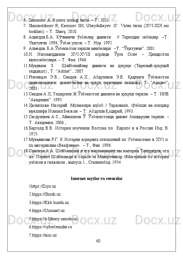 6. Zamonov. A. Buxoro xonligi tarixi.  –  T.: 2021.
7. Shamsutdinov   R,   Karimov   SH,   Ubaydullayev.   O’.   Vatan   tarixi   (XVI-XIX   asr
boshlari). – T.: Sharq. 2010.
8. Аҳмедо в. Б . А .   Кўчманчи   ўзбеклар   да в лати .     //   Тарихдан   сабоқлар .   – Т .:
Уқиту в чи . 1994,  Ўзбек   улуси . –  Т . :   Нур . 1992.
9. Ахмедов .Б.А.Ўзбекистон тарихи манбалари.  –Т.: “Ўқитувчи”. 2001. 
10. И.   Низомиддинов.   XVI-XVIII   асрлада   Ўрта   Осиё   –   Ҳиндистон
муносабатлари. – Т.: Фан. 1966
11. Муқимов.   З.     Шайбонийлар   давлати   ва   ҳуқуқи   (Тарихмй-ҳуқуқий
тадқиқот).,  T .: “ Adolat ”., 2007.
12. Ртвеладзе   Э.В.,   Саидов   А.Х.,   Абдуллаэв   Э.В.   Қадимги   Ўзбекистон
цивилизацияси:   давлатчилик   ва   ҳуқуқ   тарихидан   лавҳалар.   Т.:   “Адолат”,
2001.
13. Саидов А.Х, Тошқулов.Ж Ўзбекистон давлати ва ҳуқуқи тарихи. – Т.: ИИВ
“Академик”. 1995. 
14. Ҳасанхожа   Нисорий.   Музаккири   аҳбоб   /   Таржимон,   сўзбоши   ва   изоҳлар
муаллифи Исмоил Бекжон. – Т.: Абдулла Қодирий, 1993.  
15. Сагдуллаев   А.С.,   Мавлонов   Ў.   Ўзбекистонда   давлат   бошқаруви   тарихи.   –
Т.: Академия, 2006., 
16. Бартолд   В.В.   История   иэучения   Востока   по     Еиропе   и   в   России   Иэд.   В.
1925.
17. Мукминова Р.Г. К Истории аграрних отношений по Уэбекистане в ХУ1 п.
по материалам «Вакфнаме».  – Т.; Фан. 1996. 
18. Семёнов А.А. Шейбанихан и его напоминание им империи Темуридов; его
же: Первие Шсйбаниди и борьба эа Мавореннахр  //Материали по истории
узбеков и галжикон , выпуск 1., Сталинобод. 1954. 
         
                                        Internet saytlar va resurslar
1https://Ziyo.uz
2.htpps://Shosh.uz
3.htpps://Elib.buxdu.uz
4.htpps://Uzsmart.uz
5.htpps://e-library.namdu.uz
6.htpps://cyberleninka.ru
7.htpps://aim.uz
40 