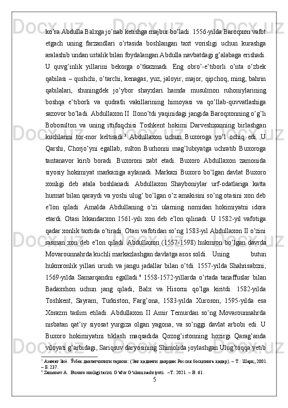 ko’ra Abdulla Balxga jo’nab ketishga majbur bo’ladi. 1556-yilda Baroqxon vafot
etgach   uning   farzandlari   o’rtasida   boshlangan   taxt   vorisligi   uchun   kurashga
aralashib undan ustalik bilan foydalangan Abdulla navbatdagi g’alabaga erishadi.
U   quvg’inlik   yillarini   bekorga   o’tkazmadi.   Eng   obro’-e’tiborli   o’nta   o’zbek
qabilasi – qushchi, o’tarchi, kenagas, yuz, jaloyir, major, qipchoq, ming, bahrin
qabilalari,   shuningdek   jo’ybor   shayxlari   hamda   musulmon   ruhoniylarining
boshqa   e’tiborli   va   qudratli   vakillarining   himoyasi   va   qo’llab-quvvatlashiga
sazovor bo’ladi. Abdullaxon II  Ilono’tdi yaqinidagi jangida Baroqxonning o’g’li
Bobosulton   va   uning   ittifoqchisi   Toshkent   hokimi   Darveshxonning   birlashgan
kuchlarini   tor-mor   keltiradi. 3
  Abdullaxon   uchun   Buxoroga   yo’l   ochiq   edi.   U
Qarshi,   Chorjo’yni   egallab,   sulton   Burhonni   mag’lubiyatga   uchratib   Buxoroga
tantanavor   kirib   boradi.   Buxoroni   zabt   etadi.   Buxoro   Abdullaxon   zamonida
siyosiy   hokimiyat   markaziga   aylanadi.   Markazi   Buxoro   bo’lgan   davlat   Buxoro
xonligi   deb   atala   boshlanadi.   Abdullaxon   Shayboniylar   urf-odatlariga   katta
hurmat bilan qaraydi va yoshi ulug’ bo’lgan o’z amakisini so’ng otasini xon deb
e’lon   qiladi.   Amalda   Abdullaning   o’zi   ularning   nomidan   hokimiyatni   idora
etardi.   Otasi   Iskandarxon   1561-yili   xon   deb   e’lon   qilinadi.   U   1582-yil   vafotiga
qadar xonlik taxtida o’tiradi. Otasi vafotidan so’ng 1583-yil Abdullaxon II o’zini
rasman xon deb e’lon qiladi.   Abdullaxon (1557-1598) hukmron bo’lgan davrda
Movarounnahrda kuchli markazlashgan davlatga asos soldi.  Uning   butun
hukmronlik   yillari   urush   va   jangu   jadallar   bilan   o’tdi.   1557-yilda   Shahrisabzni,
1569-yilda   Samarqandni   egalladi. 4
  1558-1572-yillarda   o’rtada   tanaffuslar   bilan
Badaxshon   uchun   jang   qiladi,   Balx   va   Hisorni   qo’lga   kiritdi.   1582-yilda
Toshkent,   Sayram,   Turkiston,   Farg’ona,   1583-yilda   Xuroson,   1595-yilda   esa
Xorazm   taslim   etiladi.   Abdullaxon   II   Amir   Temurdan   so’ng   Movarounnahrda
nisbatan   qat’iy   siyosat   yurgiza   olgan   yagona,   va   so’nggi   davlat   arbobi   edi.   U
Buxoro   hokimiyatini   tiklash   maqsadida   Qozog’istonning   hozirgi   Qarag’anda
viloyati g’arbidagi, Sariqsuv daryosining Shimolida joylashgan Ulug’toqqa yetib
3
  Азамат   Зиё .  Ўзбек   давлатчилиги   тарихи : ( Энг   қадимги   даврдан   Россия   босқинига   қадар ). –  Т .:  Шарқ , 2001.
–  Б . 237.
4
 Zamonov A.  Buxoro xonligi tarixi. G‘afur G‘ulom nashriyoti.  –T.: 2021. – B. 61.
5 