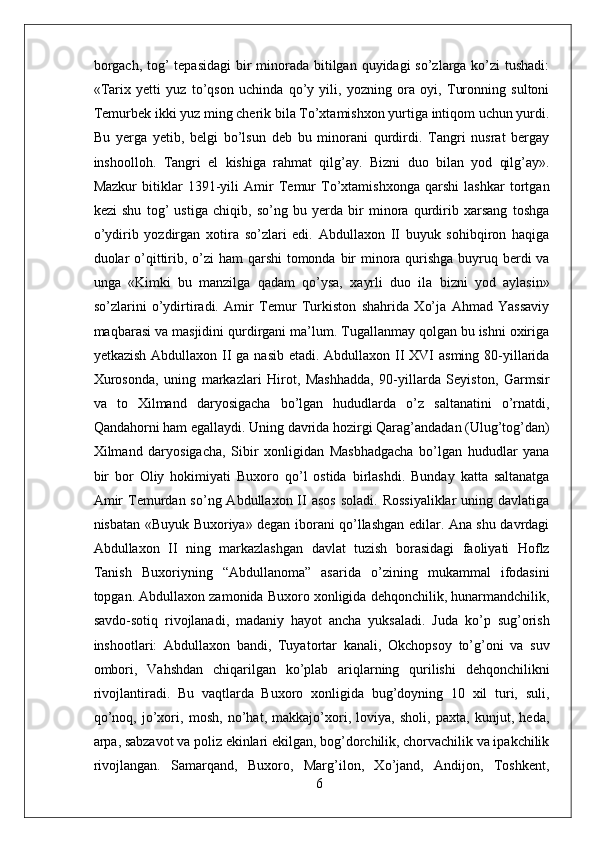 borgach, tog’ tepasidagi  bir minorada bitilgan quyidagi  so’zlarga ko’zi tushadi:
«Tarix   yetti   yuz   to’qson   uchinda   qo’y   yili,   yozning   ora   oyi,   Turonning   sultoni
Temurbek ikki yuz ming cherik bila To’xtamishxon yurtiga intiqom uchun yurdi.
Bu   yerga   yetib,   belgi   bo’lsun   deb   bu   minorani   qurdirdi.   Tangri   nusrat   bergay
inshoolloh.   Tangri   el   kishiga   rahmat   qilg’ay.   Bizni   duo   bilan   yod   qilg’ay».
Mazkur   bitiklar   1391-yili   Amir   Temur   To’xtamishxonga   qarshi   lashkar   tortgan
kezi   shu   tog’   ustiga   chiqib,   so’ng   bu   yerda   bir   minora   qurdirib   xarsang   toshga
o’ydirib   yozdirgan   xotira   so’zlari   edi.   Abdullaxon   II   buyuk   sohibqiron   haqiga
duolar  o’qittirib, o’zi ham  qarshi  tomonda bir minora qurishga buyruq berdi va
unga   «Kimki   bu   manzilga   qadam   qo’ysa,   xayrli   duo   ila   bizni   yod   aylasin»
so’zlarini   o’ydirtiradi.   Amir   Temur   Turkiston   shahrida   Xo’ja   Ahmad   Yassaviy
maqbarasi va masjidini qurdirgani ma’lum. Tugallanmay qolgan bu ishni oxiriga
yetkazish Abdullaxon II ga nasib etadi. Abdullaxon II XVI asming 80-yillarida
Xurosonda,   uning   markazlari   Hirot,   Mashhadda,   90-yillarda   Seyiston,   Garmsir
va   to   Xilmand   daryosigacha   bo’lgan   hududlarda   o’z   saltanatini   o’rnatdi,
Qandahorni ham egallaydi. Uning davrida hozirgi Qarag’andadan (Ulug’tog’dan)
Xilmand   daryosigacha,   Sibir   xonligidan   Masbhadgacha   bo’lgan   hududlar   yana
bir   bor   Oliy   hokimiyati   Buxoro   qo’l   ostida   birlashdi.   Bunday   katta   saltanatga
Amir   Temurdan  so’ng Abdullaxon  II  asos  soladi.  Rossiyaliklar   uning davlatiga
nisbatan «Buyuk Buxoriya» degan iborani qo’llashgan edilar. Ana shu davrdagi
Abdullaxon   II   ning   markazlashgan   davlat   tuzish   borasidagi   faoliyati   Hoflz
Tanish   Buxoriyning   “Abdullanoma”   asarida   o’zining   mukammal   ifodasini
topgan. Abdullaxon zamonida Buxoro xonligida dehqonchilik, hunarmandchilik,
savdo-sotiq   rivojlanadi,   madaniy   hayot   ancha   yuksaladi.   Juda   ko’p   sug’orish
inshootlari:   Abdullaxon   bandi,   Tuyatortar   kanali,   Okchopsoy   to’g’oni   va   suv
ombori,   Vahshdan   chiqarilgan   ko’plab   ariqlarning   qurilishi   dehqonchilikni
rivojlantiradi.   Bu   vaqtlarda   Buxoro   xonligida   bug’doyning   10   xil   turi,   suli,
qo’noq,   jo’xori,   mosh,   no’hat,   makkajo’xori,   loviya,   sholi,   paxta,   kunjut,   heda,
arpa, sabzavot va poliz ekinlari ekilgan, bog’dorchilik, chorvachilik va ipakchilik
rivojlangan.   Samarqand,   Buxoro,   Marg’ilon,   Xo’jand,   Andijon,   Toshkent,
6 