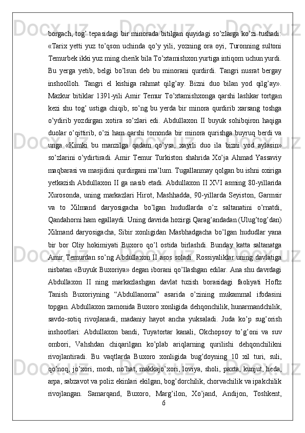 borgach, tog’ tepasidagi  bir minorada bitilgan quyidagi  so’zlarga ko’zi tushadi:
«Tarix   yetti   yuz   to’qson   uchinda   qo’y   yili,   yozning   ora   oyi,   Turonning   sultoni
Temurbek ikki yuz ming cherik bila To’xtamishxon yurtiga intiqom uchun yurdi.
Bu   yerga   yetib,   belgi   bo’lsun   deb   bu   minorani   qurdirdi.   Tangri   nusrat   bergay
inshoolloh.   Tangri   el   kishiga   rahmat   qilg’ay.   Bizni   duo   bilan   yod   qilg’ay».
Mazkur   bitiklar   1391-yili   Amir   Temur   To’xtamishxonga   qarshi   lashkar   tortgan
kezi   shu   tog’   ustiga   chiqib,   so’ng   bu   yerda   bir   minora   qurdirib   xarsang   toshga
o’ydirib   yozdirgan   xotira   so’zlari   edi.   Abdullaxon   II   buyuk   sohibqiron   haqiga
duolar  o’qittirib, o’zi ham  qarshi  tomonda bir minora qurishga buyruq berdi va
unga   «Kimki   bu   manzilga   qadam   qo’ysa,   xayrli   duo   ila   bizni   yod   aylasin»
so’zlarini   o’ydirtiradi.   Amir   Temur   Turkiston   shahrida   Xo’ja   Ahmad   Yassaviy
maqbarasi va masjidini qurdirgani ma’lum. Tugallanmay qolgan bu ishni oxiriga
yetkazish Abdullaxon II ga nasib etadi. Abdullaxon II XVI asming 80-yillarida
Xurosonda,   uning   markazlari   Hirot,   Mashhadda,   90-yillarda   Seyiston,   Garmsir
va   to   Xilmand   daryosigacha   bo’lgan   hududlarda   o’z   saltanatini   o’rnatdi,
Qandahorni ham egallaydi. Uning davrida hozirgi Qarag’andadan (Ulug’tog’dan)
Xilmand   daryosigacha,   Sibir   xonligidan   Masbhadgacha   bo’lgan   hududlar   yana
bir   bor   Oliy   hokimiyati   Buxoro   qo’l   ostida   birlashdi.   Bunday   katta   saltanatga
Amir   Temurdan  so’ng Abdullaxon  II  asos  soladi.  Rossiyaliklar   uning davlatiga
nisbatan «Buyuk Buxoriya» degan iborani qo’llashgan edilar. Ana shu davrdagi
Abdullaxon   II   ning   markazlashgan   davlat   tuzish   borasidagi   faoliyati   Hoflz
Tanish   Buxoriyning   “Abdullanoma”   asarida   o’zining   mukammal   ifodasini
topgan. Abdullaxon zamonida Buxoro xonligida dehqonchilik, hunarmandchilik,
savdo-sotiq   rivojlanadi,   madaniy   hayot   ancha   yuksaladi.   Juda   ko’p   sug’orish
inshootlari:   Abdullaxon   bandi,   Tuyatortar   kanali,   Okchopsoy   to’g’oni   va   suv
ombori,   Vahshdan   chiqarilgan   ko’plab   ariqlarning   qurilishi   dehqonchilikni
rivojlantiradi.   Bu   vaqtlarda   Buxoro   xonligida   bug’doyning   10   xil   turi,   suli,
qo’noq,   jo’xori,   mosh,   no’hat,   makkajo’xori,   loviya,   sholi,   paxta,   kunjut,   heda,
arpa, sabzavot va poliz ekinlari ekilgan, bog’dorchilik, chorvachilik va ipakchilik
rivojlangan.   Samarqand,   Buxoro,   Marg’ilon,   Xo’jand,   Andijon,   Toshkent,
6