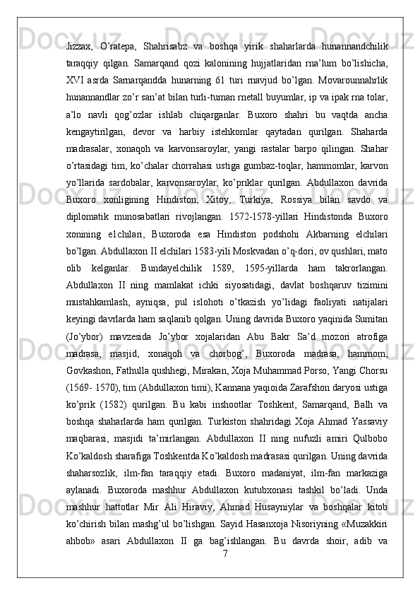 Jizzax,   O’ratepa,   Shahrisabz   va   boshqa   yirik   shaharlarda   hunannandchilik
taraqqiy   qilgan.   Samarqand   qozi   kalonining   hujjatlaridan   rna’lum   bo’lishicha,
XVI   asrda   Sarnarqandda   hunarning   61   turi   rnavjud   bo’lgan.   Movarounnahrlik
hunannandlar zo’r san’at bilan turli-tuman rnetall buyumlar, ip va ipak rna tolar,
a’lo   navli   qog’ozlar   ishlab   chiqarganlar.   Buxoro   shahri   bu   vaqtda   ancha
kengaytirilgan,   devor   va   harbiy   istehkomlar   qaytadan   qurilgan.   Shaharda
madrasalar,   xonaqoh   va   karvonsaroylar,   yangi   rastalar   barpo   qilingan.   Shahar
o’rtasidagi  tim, ko’chalar  chorrahasi   ustiga  gumbaz-toqlar,  hammomlar,  karvon
yo’llarida   sardobalar,   karvonsaroylar,   ko’priklar   qurilgan.   Abdullaxon   davrida
Buxoro   xonligining   Hindiston,   Xitoy,   Turkiya,   Rossiya   bilan   savdo   va
diplomatik   munosabatlari   rivojlangan.   1572-1578-yillari   Hindistonda   Buxoro
xonining   e1chilari,   Buxoroda   esa   Hindiston   podshohi   Akbarning   elchilari
bo’lgan. Abdullaxon II elchilari 1583-yili Moskvadan o’q-dori, ov qushlari, mato
olib   kelganlar.   Bundayelchilik   1589,   1595-yillarda   ham   takrorlangan.
Abdullaxon   II   ning   mamlakat   ichki   siyosatidagi,   davlat   boshqaruv   tizimini
mustahkamlash,   ayniqsa,   pul   islohoti   o’tkazish   yo’lidagi   faoliyati   natijalari
keyingi davrlarda ham saqlanib qolgan. Uning davrida Buxoro yaqinida Sumitan
(Jo’ybor)   mavzesida   Jo’ybor   xojalaridan   Abu   Bakr   Sa’d   mozori   atrofiga
madrasa,   masjid,   xonaqoh   va   chorbog’,   Buxoroda   madrasa,   hammom,
Govkashon, Fathulla qushhegi, Mirakan, Xoja Muhammad Porso, Yangi Chorsu
(1569- 1570), tim (Abdullaxon timi), Kannana yaqioida Zarafshon daryosi ustiga
ko’prik   (1582)   qurilgan.   Bu   kabi   inshootlar   Toshkent,   Samarqand,   Balh   va
boshqa   shaharlarda   ham   qurilgan.   Turkiston   shahridagi   Xoja   Ahmad   Yassaviy
maqbarasi,   masjidi   ta’mirlangan.   Abdullaxon   II   ning   nufuzli   amiri   Qulbobo
Ko’kaldosh sharafiga Toshkentda Ko’kaldosh madrasasi qurilgan. Uning davrida
shaharsozlik,   ilm-fan   taraqqiy   etadi.   Buxoro   madaniyat,   ilm-fan   markaziga
aylanadi.   Buxoroda   mashhur   Abdullaxon   kutubxonasi   tashkil   bo’ladi.   Unda
mashhur   hattotlar   Mir   Ali   Hiraviy,   Ahmad   Husayniylar   va   boshqalar   kitob
ko’chirish bilan mashg’ul  bo’lishgan. Sayid Hasanxoja Nisoriyning «Muzakkiri
ahbob»   asari   Abdullaxon   II   ga   bag’ishlangan.   Bu   davrda   shoir,   adib   va
7 