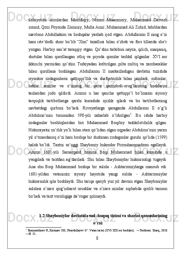 ilohiyotchi   olimlardan   Mushfiqiy,   Nizom   Muammoiy,   Muhammad   Darvish
oxund, Qozi Poyonda Zominiy, Mulla Amir, Muhammad Ali Zohid, tabiblardan
mavlono   Abdulhakim   va   boshqalar   yashab   ijod   etgan.   Abdullaxon   II   ning   o’zi
ham   iste’dodli   shoir   bo’lib   “Xon”   taxallusi   bilan   o’zbek   va   fors   tillarida   she’r
yozgan. Harbiy san’at taraqqiy etgan. Qo’shin tarkibini nayza, qilich, manjaniq,
shotular   bilan   qurollangan   otliq   va   piyoda   qismlar   tashkil   qilganlar.   XVI   asr
ikkinchi   yarmidan   qo’shin   Turkiyadan   keltirilgan   pilta   miltiq   va   zambaraklar
bilan   qurollana   boshlagan.   Abdullaxon   II   markazlashgan   davlatni   tuzishda
isyonkor   zodagonlarni   qattiqqo’llik   va   shafqatsizlik   bilan   jazoladi,   sultonlar,
beklar,   amirlar   va   o’zining   bir   qator   qarindosh-urug’larining   boshlarini
tanlaridan   judo   qildirdi.   Ammo   u   har   qancha   qattiqqo’l   bo’lmasin   siyosiy
tarqoqlik   tartibotlariga   qarshi   kurashda   ojizlik   qiladi   va   bu   tartibotlarning
navbatdagi   qurboni   bo’ladi.   Rivoyatlarga   qaraganda   Abdullaxon   II   o’g’li
Abdulmo’min   tomonidan   598-yili   zaharlab   o’ldirilgan 5
.   Bu   ishda   harbiy
zodagonlar   boshliqlaridan   biri   Muhammad   Boqibiy   tashkilotchilik   qilgan.
Hokimiyatni zo’rlik yo’li bilan otasi qo’lidan olgan oqpadar Abdulmo’min yarim
yil o’tmasdanoq o’zi ham boshqa bir dushman zodagonlar guruhi qo’lida (1599)
halok   bo’ldi.   Taxtni   so’nggi   Shayboniy   hukmdor   Pirmuhammadxon   egallaydi.
Ammo   1601-yili   Samarqand   hokimi   Boqi   Muhammad   bilan   kurashda   u
yengiladi   va   taxtdan   ag’dariladi.   Shu   bilan   Shayboniylar   hukmronligi   tugaydi.
Ana   shu   Boqi   Muhammad   boshqa   bir   sulola   -   Ashtarxoniylarga   mansub   edi.
1601-yildan   vatanimiz   siyosiy   hayotida   yangi   sulola   -   Ashtarxoniylar
hukmronlik qila boshlaydi. Shu tariqa qariyb yuz yil davom etgan Shayboniylar
sulolasi   o’zaro   qirg’inbarot   urushlar   va   o’zaro   nizolar   oqibatida   qirilib   tamom
bo’ladi va taxt vorisligiga da’vogar qolmaydi. 
1.2 Shayboniylar davlatida sud–huquq tizimi va shariat qonunlarining
o’rni
5
 Shamsutdinov R, Karimov SH, Ubaydullayev O‘. Vatan tarixi (XVI-XIX asr boshlari).  —Toshkent. Sharq, 2010.
—B. 31.
8