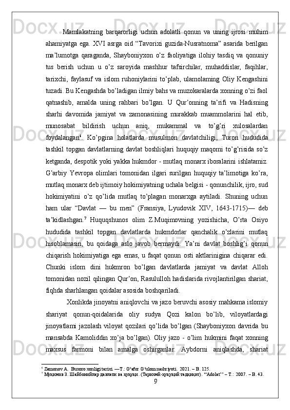 Mamlakatning   barqarorligi   uchun   adolatli   qonun   va   uning   ijrosi   m u him
ahamiyatga  ega.   XVI  asrga   oid  “Tavorixi   guzida-Nusratnoma”  asarida   berilgan
ma’lumotga   qaraganda,   Shayboniyxon   o’z   faoliyatiga   ilohiy   tasdiq   va   qonuniy
tus   berish   uchun   u   o’z   saroyida   mashhur   tafsirchilar,   muhaddislar,   faqihlar,
tarixchi,   faylasuf   va   islom   ruhoniylarini   to’plab,   ulamolaming   Oliy   Kengashini
tuzadi. Bu Kengashda bo’ladigan ilmiy bahs va muzokaralarda xonning o’zi faol
qatnashib,   amalda   uning   rahbari   bo’lgan.   U   Qur’onning   ta’rifi   va   Hadisning
sharhi   davomida   jamiyat   va   zamonasining   murakkab   muammolarini   hal   etib,
munosabat   bildirish   uchun   aniq,   mukammal   va   to’g’ri   xulosalardan
foydalangan 6
.   Ko’pgina   holatlarda   musulmon   davlatchiligi,   Turon   hududida
tashkil   topgan davlatlarning  davlat  boshliqlari   huquqiy maqomi  to’g’risida  so’z
ketganda, despotik yoki yakka hukmdor - mutlaq monarx iboralarini ishlatamiz.
G’arbiy   Yevropa   olimlari   tomonidan   ilgari   surilgan   huquqiy   ta’limotiga   ko’ra,
mutlaq monarx deb ijtimoiy hokimiyatning uchala  belgisi  - qonunchilik, ijro, sud
hokimiyatini   o’z   qo’lida   mutlaq   to’plagan   monarxga   aytiladi.   Shuning   uchun
ham   ular   “Davlat   —   bu   men”   (Fransiya,   Lyudovik   XIV,   1643-1715)—   deb
ta’kidlashgan. 7
  Huquqshunos   olim   Z.Muqimovning   yozishicha,   O’rta   Osiyo
hududida   tashkil   topgan   davlatlarda   hukmdorlar   qanchalik   o’zlarini   mutlaq
hisoblamasin,   bu   qoidaga   aslo   javob   bermaydi.   Ya’ni   davlat   boshlig’i   qonun
chiqarish   hokimiyatiga   ega   emas,   u   faqat   qonun   osti   aktlarinigina   chiqarar   edi.
Chunki   islom   dini   hukmron   bo’lgan   davlatlarda   jamiyat   va   davlat   Alloh
tomonidan nozil qilingan Qur’on, Rasululloh hadislarida rivojlantirilgan shariat,
fiqhda sharhlangan qoidalar asosida boshqariladi.
                   Xonlikda jinoyatni aniqlovchi va jazo beruvchi asosiy mahkama islomiy
shariyat   qonun-qoidalarida   oliy   sudya   Qozi   kalon   bo’lib,   viloyatlardagi
jinoyatlami   jazolash   viloyat   qozilari   qo’lida   bo’lgan   (Shayboniyxon   davrida   bu
mansabda   Kamoliddin  xo’ja  bo’lgan).  Oliy  jazo   -  o’lim   h u kmini   faqat   xonning
maxsus   farmoni   bilan   amalga   oshirganlar.   Aybdorni   aniqlashda,   shariat
6
 Zamonov A.  Buxoro xonligi tarixi. —T.: G‘afur G‘ulom nashriyoti.  2021. – B. 125.
7
  Муқимов   З .  Шайбонийлар   давлати   ва   ҳуқуқи . ( Тарихмй - ҳуқуқий   тадқиқот ). ‘‘Adolat’’ – T.:  2007.  –  B. 43.
9 