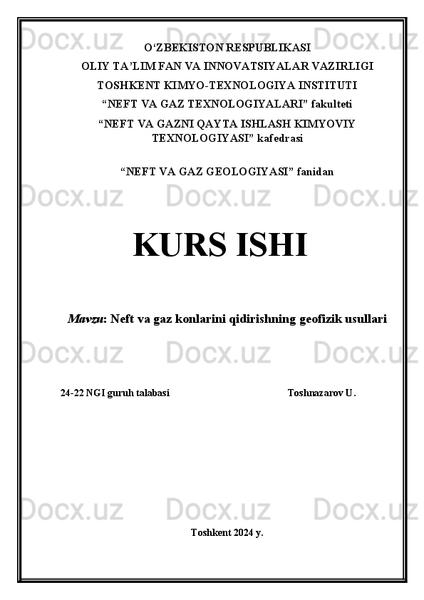 O‘ZBEKISTON RESPUBLIKASI
OLIY TA’LIM FAN VA INNOVATSIYALAR VAZIRLIGI
TOSHKENT KIMYO-TEXNOLOGIYA INSTITUTI
“NEFT VA GAZ TEXNOLOGIYALARI” fakulteti
“NEFT VA GAZNI QAYTA ISHLASH KIMYOVIY
TEXNOLOGIYASI” kafedrasi
“ NEFT VA GAZ GEOLOGIYASI ”  fanidan
KURS ISHI
Mavzu :   Neft va gaz konlarini qidirishning geofizik usullari
24-22 NGI guruh talabasi Toshnazarov U.  
Toshkent 2024 y. 