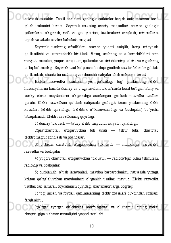 o‘lchash   mumkin.   Tahlil   natijalari   geologik   qatlamlar   haqida   aniq   tasavvur   hosil
qilish   imkonini   beradi.   Seysmik   usulning   asosiy   maqsadlari   orasida   geologik
qatlamlarni   o‘rganish,   neft   va   gaz   qidirish,   tuzilmalarni   aniqlash,   minerallarni
topish va zilzila xavfini baholash mavjud.
Seysmik   usulning   afzalliklari   orasida   yuqori   aniqlik,   keng   miqyosda
qo‘llanilishi   va   samaradorlik   kiritiladi.   Biroq,   usulning   ba’zi   kamchiliklari   ham
mavjud, masalan, yuqori xarajatlar, qatlamlar va sinishlarning ta’siri va signalning
to‘liq bo‘lmasligi. Seysmik usul ko‘pincha boshqa geofizik usullar bilan birgalikda
qo‘llaniladi, chunki bu usul aniq va ishonchli natijalar olish imkonini berad
Elektr   razvedka   usullari-   yer   po’stidagi   tog’   jinslarining   elektr
hususiyatlarini hamda doimiy va o’zgaruvchan tok ta’sirida hosil bo’lgan tabiiy va
sun’iy   elektr   maydonlarni   o’rganishga   asoslangan   geofizik   razvedka   usullari
guruhi.   Elektr   razvedkani   qo’llash   natijasida   geologik   kesim   jinslarining   elektr
xossalari   (elektr   qarshiligi,   dielektrik   o’tkazuvchanligi   va   boshqalar)   bo’yicha
tabaqalanadi. Elektr razvedkaning quyidagi: 
1) doimiy tok usuli — tabiiy elektr maydoni, zaryadi, qarshiligi; 
2)pastchastotali   o’zgaruvchan   tok   usuli   —   tellur   toki,   chastotali
elektromagnit zondlash va boshqalar; 
3)   o’rtacha   chastotali   o’zgaruvchan   tok   usuli   —   induktsiya,   aeroelektr
razvedka va boshqalar; 
4)  yuqori chastotali  o’zgaruvchan tok usuli  — radioto’lqin bilan tekshirish,
radiokip va boshqalar; 
5)   qutblanish,   o’tish   jarayonlari,   maydon   barqarorlanishi   natijasida   yuzaga
kelgan   qo’zg’aluvchan   maydonlarni   o’rganish   usullari   mavjud.   Elektr   razvedka
usullaridan samarali foydalanish quyidagi shartsharoitlarga bog’liq: 
1) tog’jinslari va foydali qazilmalarning elektr xossalari bir-biridan sezilarli
farqlanishi; 
2)o’rganilayotgan   ob’ektning   morfologiyasi   va   o’lchamini   uning   yotish
chuqurligiga nisbatan ustunligini yaqqol sezilishi; 
10 