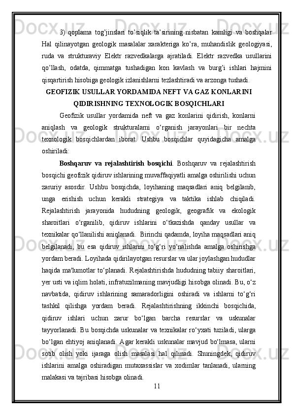 3)   qoplama   tog’jinslari   to’siqlik   ta’sirining   nisbatan   kamligi   va   boshqalar
Hal   qilinayotgan   geologik   masalalar   xarakteriga   ko’ra,   muhandislik   geologiyasi,
ruda   va   strukturaviy   Elektr   razvedkalarga   ajratiladi.   Elektr   razvedka   usullarini
qo’llash,   odatda,   qimmatga   tushadigan   kon   kavlash   va   burg’i   ishlari   hajmini
qisqartirish hisobiga geologik izlanishlarni tezlashtiradi va arzonga tushadi.
GEOFIZIK USULLAR YORDAMIDA NEFT VA GAZ KONLARINI
QIDIRISHNING TEXNOLOGIK BOSQICHLARI
Geofizik   usullar   yordamida   neft   va   gaz   konlarini   qidirish,   konlarni
aniqlash   va   geologik   strukturalarni   o‘rganish   jarayonlari   bir   nechta
texnologik   bosqichlardan   iborat.   Ushbu   bosqichlar   quyidagicha   amalga
oshiriladi:
Boshqaruv   va   rejalashtirish   bosqichi .   Boshqaruv   va   rejalashtirish
bosqichi geofizik qidiruv ishlarining muvaffaqiyatli amalga oshirilishi uchun
zaruriy   asosdir.   Ushbu   bosqichda,   loyihaning   maqsadlari   aniq   belgilanib,
unga   erishish   uchun   kerakli   strategiya   va   taktika   ishlab   chiqiladi.
Rejalashtirish   jarayonida   hududning   geologik,   geografik   va   ekologik
sharoitlari   o‘rganilib,   qidiruv   ishlarini   o‘tkazishda   qanday   usullar   va
texnikalar qo‘llanilishi aniqlanadi.  Birinchi qadamda, loyiha maqsadlari aniq
belgilanadi,   bu   esa   qidiruv   ishlarini   to‘g‘ri   yo‘nalishda   amalga   oshirishga
yordam beradi. Loyihada qidirilayotgan resurslar va ular joylashgan hududlar
haqida ma'lumotlar to‘planadi. Rejalashtirishda hududning tabiiy sharoitlari,
yer usti va iqlim holati, infratuzilmaning mavjudligi hisobga olinadi. Bu, o‘z
navbatida,   qidiruv   ishlarining   samaradorligini   oshiradi   va   ishlarni   to‘g‘ri
tashkil   qilishga   yordam   beradi.   Rejalashtirishning   ikkinchi   bosqichida,
qidiruv   ishlari   uchun   zarur   bo‘lgan   barcha   resurslar   va   uskunalar
tayyorlanadi.  Bu bosqichda  uskunalar  va texnikalar  ro‘yxati  tuziladi, ularga
bo‘lgan  ehtiyoj  aniqlanadi.   Agar  kerakli  uskunalar   mavjud  bo‘lmasa,   ularni
sotib   olish   yoki   ijaraga   olish   masalasi   hal   qilinadi.   Shuningdek,   qidiruv
ishlarini   amalga   oshiradigan   mutaxassislar   va   xodimlar   tanlanadi,   ularning
malakasi va tajribasi hisobga olinadi.
11 