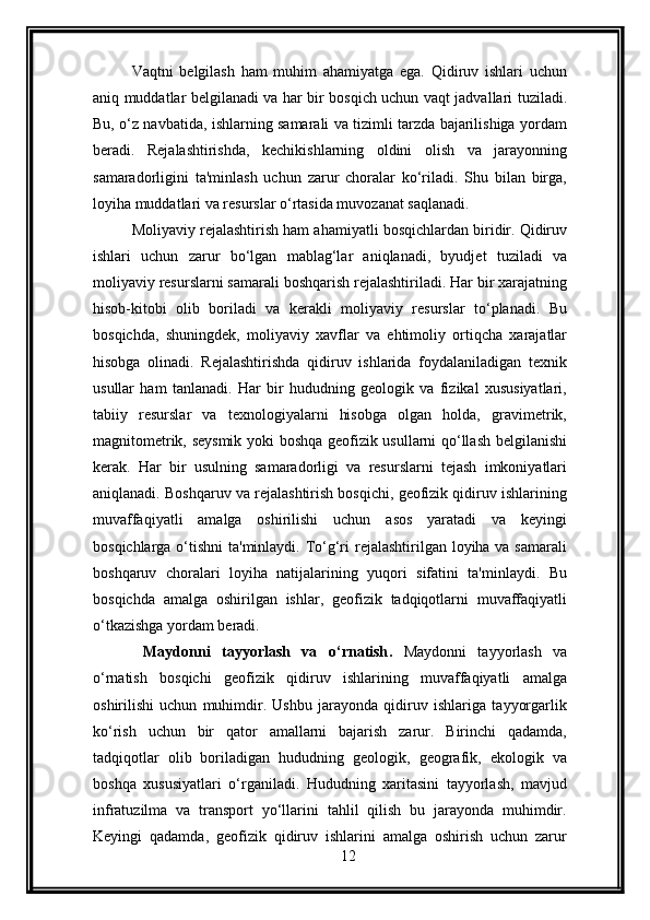 Vaqtni   belgilash   ham   muhim   ahamiyatga   ega.   Qidiruv   ishlari   uchun
aniq muddatlar belgilanadi va har bir bosqich uchun vaqt jadvallari tuziladi.
Bu, o‘z navbatida, ishlarning samarali va tizimli tarzda bajarilishiga yordam
beradi.   Rejalashtirishda,   kechikishlarning   oldini   olish   va   jarayonning
samaradorligini   ta'minlash   uchun   zarur   choralar   ko‘riladi.   Shu   bilan   birga,
loyiha muddatlari va resurslar o‘rtasida muvozanat saqlanadi.
Moliyaviy rejalashtirish ham ahamiyatli bosqichlardan biridir. Qidiruv
ishlari   uchun   zarur   bo‘lgan   mablag‘lar   aniqlanadi,   byudjet   tuziladi   va
moliyaviy resurslarni samarali boshqarish rejalashtiriladi. Har bir xarajatning
hisob-kitobi   olib   boriladi   va   kerakli   moliyaviy   resurslar   to‘planadi.   Bu
bosqichda,   shuningdek,   moliyaviy   xavflar   va   ehtimoliy   ortiqcha   xarajatlar
hisobga   olinadi.   Rejalashtirishda   qidiruv   ishlarida   foydalaniladigan   texnik
usullar   ham   tanlanadi.   Har   bir   hududning   geologik   va   fizikal   xususiyatlari,
tabiiy   resurslar   va   texnologiyalarni   hisobga   olgan   holda,   gravimetrik,
magnitometrik, seysmik yoki boshqa geofizik usullarni qo‘llash belgilanishi
kerak.   Har   bir   usulning   samaradorligi   va   resurslarni   tejash   imkoniyatlari
aniqlanadi. Boshqaruv va rejalashtirish bosqichi, geofizik qidiruv ishlarining
muvaffaqiyatli   amalga   oshirilishi   uchun   asos   yaratadi   va   keyingi
bosqichlarga o‘tishni  ta'minlaydi. To‘g‘ri rejalashtirilgan loyiha va samarali
boshqaruv   choralari   loyiha   natijalarining   yuqori   sifatini   ta'minlaydi.   Bu
bosqichda   amalga   oshirilgan   ishlar,   geofizik   tadqiqotlarni   muvaffaqiyatli
o‘tkazishga yordam beradi.
  Maydonni   tayyorlash   va   o‘rnatish .   Maydonni   tayyorlash   va
o‘rnatish   bosqichi   geofizik   qidiruv   ishlarining   muvaffaqiyatli   amalga
oshirilishi   uchun   muhimdir.   Ushbu   jarayonda   qidiruv   ishlariga   tayyorgarlik
ko‘rish   uchun   bir   qator   amallarni   bajarish   zarur.   Birinchi   qadamda,
tadqiqotlar   olib   boriladigan   hududning   geologik,   geografik,   ekologik   va
boshqa   xususiyatlari   o‘rganiladi.   Hududning   xaritasini   tayyorlash,   mavjud
infratuzilma   va   transport   yo‘llarini   tahlil   qilish   bu   jarayonda   muhimdir.
Keyingi   qadamda,   geofizik   qidiruv   ishlarini   amalga   oshirish   uchun   zarur
12 