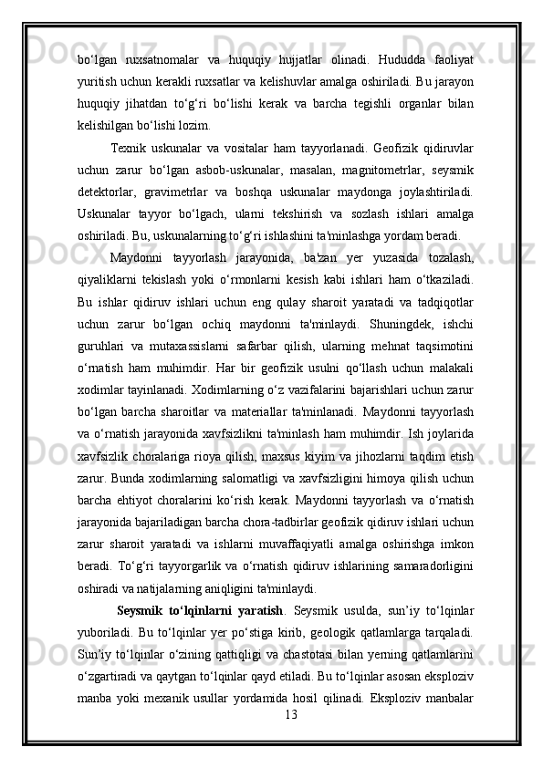 bo‘lgan   ruxsatnomalar   va   huquqiy   hujjatlar   olinadi.   Hududda   faoliyat
yuritish uchun kerakli ruxsatlar va kelishuvlar amalga oshiriladi. Bu jarayon
huquqiy   jihatdan   to‘g‘ri   bo‘lishi   kerak   va   barcha   tegishli   organlar   bilan
kelishilgan bo‘lishi lozim.
Texnik   uskunalar   va   vositalar   ham   tayyorlanadi.   Geofizik   qidiruvlar
uchun   zarur   bo‘lgan   asbob-uskunalar,   masalan,   magnitometrlar,   seysmik
detektorlar,   gravimetrlar   va   boshqa   uskunalar   maydonga   joylashtiriladi.
Uskunalar   tayyor   bo‘lgach,   ularni   tekshirish   va   sozlash   ishlari   amalga
oshiriladi. Bu, uskunalarning to‘g‘ri ishlashini ta'minlashga yordam beradi.
Maydonni   tayyorlash   jarayonida,   ba'zan   yer   yuzasida   tozalash,
qiyaliklarni   tekislash   yoki   o‘rmonlarni   kesish   kabi   ishlari   ham   o‘tkaziladi.
Bu   ishlar   qidiruv   ishlari   uchun   eng   qulay   sharoit   yaratadi   va   tadqiqotlar
uchun   zarur   bo‘lgan   ochiq   maydonni   ta'minlaydi.   Shuningdek,   ishchi
guruhlari   va   mutaxassislarni   safarbar   qilish,   ularning   mehnat   taqsimotini
o‘rnatish   ham   muhimdir.   Har   bir   geofizik   usulni   qo‘llash   uchun   malakali
xodimlar tayinlanadi. Xodimlarning o‘z vazifalarini bajarishlari uchun zarur
bo‘lgan   barcha   sharoitlar   va   materiallar   ta'minlanadi.   Maydonni   tayyorlash
va o‘rnatish  jarayonida  xavfsizlikni   ta'minlash  ham  muhimdir. Ish  joylarida
xavfsizlik   choralariga   rioya   qilish,   maxsus   kiyim   va   jihozlarni   taqdim   etish
zarur. Bunda xodimlarning salomatligi va xavfsizligini himoya qilish uchun
barcha   ehtiyot   choralarini   ko‘rish   kerak.   Maydonni   tayyorlash   va   o‘rnatish
jarayonida bajariladigan barcha chora-tadbirlar geofizik qidiruv ishlari uchun
zarur   sharoit   yaratadi   va   ishlarni   muvaffaqiyatli   amalga   oshirishga   imkon
beradi.   To‘g‘ri   tayyorgarlik   va   o‘rnatish   qidiruv   ishlarining   samaradorligini
oshiradi va natijalarning aniqligini ta'minlaydi.
  Seysmik   to‘lqinlarni   yaratish .   Seysmik   usulda,   sun’iy   to‘lqinlar
yuboriladi.   Bu   to‘lqinlar   yer   po‘stiga   kirib,   geologik   qatlamlarga   tarqaladi.
Sun’iy   to‘lqinlar   o‘zining   qattiqligi   va   chastotasi   bilan   yerning   qatlamlarini
o‘zgartiradi va qaytgan to‘lqinlar qayd etiladi. Bu to‘lqinlar asosan eksploziv
manba   yoki   mexanik   usullar   yordamida   hosil   qilinadi.   Eksploziv   manbalar
13 