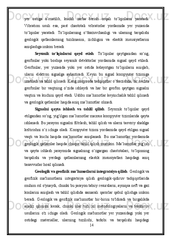 yer   ostiga   o‘rnatilib,   kuchli   zarba   berish   orqali   to‘lqinlarni   yaratadi.
Vibration   usuli   esa,   past   chastotali   vibratorlar   yordamida   yer   yuzasida
to‘lqinlar   yaratadi.   To‘lqinlarning   o‘tkazuvchanligi   va   ularning   tarqalishi
geologik   qatlamlarning   tuzilmasini,   zichligini   va   elastik   xususiyatlarini
aniqlashga imkon beradi.
Seysmik   to‘lqinlarni   qayd   etish .   To‘lqinlar   qaytganidan   so‘ng,
geofonlar   yoki   boshqa   seysmik   detektorlar   yordamida   signal   qayd   etiladi.
Geofonlar,   yer   yuzasida   yoki   yer   ostida   kelayotgan   to‘lqinlarni   aniqlab,
ularni   elektron   signalga   aylantiradi.   Keyin   bu   signal   kompyuter   tizimiga
uzatiladi va tahlil qilinadi. Keng miqyosda tadqiqotlar o‘tkazishda, bir nechta
geofonlar   bir   vaqtning   o‘zida   ishlaydi   va   har   bir   geofon   qaytgan   signalni
vaqtini va kuchini qayd etadi. Ushbu ma’lumotlar keyinchalik tahlil qilinadi
va geologik qatlamlar haqida aniq ma’lumotlar olinadi.
Signalni   qayta   ishlash   va   tahlil   qilish .   Seysmik   to‘lqinlar   qayd
etilgandan so‘ng, yig‘ilgan ma’lumotlar maxsus kompyuter tizimlarida qayta
ishlanadi. Bu jarayon signalni filtrlash, tahlil qilish va ularni tasviriy shaklga
keltirishni o‘z ichiga oladi. Kompyuter tizimi yordamida qayd etilgan signal
vaqti   va   kuchi   haqida   ma’lumotlar   aniqlanadi.   Bu   ma’lumotlar   yordamida
geologik qatlamlar haqida chuqur tahlil qilish mumkin. Ma’lumotlar yig‘ish
va   qayta   ishlash   jarayonida   signalning   o‘zgargan   chastotalari,   to‘lqinning
tarqalishi   va   yerdagi   qatlamlarning   elastik   xususiyatlari   haqidagi   aniq
tasavvurlar hosil qilinadi.
Geologik va geofizik ma’lumotlarni integratsiya qilish .   Geologik va
geofizik   ma'lumotlarni   integratsiya   qilish   geologik-qidiruv   tadqiqotlarida
muhim rol o'ynaydi, chunki bu jarayon tabiiy resurslarni, ayniqsa neft va gaz
konlarini   aniqlash   va   tahlil   qilishda   samarali   qarorlar   qabul   qilishga   imkon
beradi.   Geologik   va   geofizik   ma'lumotlar   bir-birini   to'ldiradi   va   birgalikda
analiz   qilinishi   kerak,   chunki   ular   turli   xil   metodologiyalarni   va   tekshiruv
usullarini   o'z   ichiga   oladi.   Geologik   ma'lumotlar   yer   yuzasidagi   yoki   yer
ostidagi   materiallar,   ularning   tuzilishi,   tarkibi   va   tarqalishi   haqidagi
14 