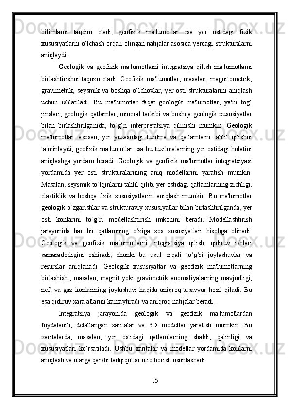 bilimlarni   taqdim   etadi,   geofizik   ma'lumotlar   esa   yer   ostidagi   fizik
xususiyatlarni o‘lchash orqali olingan natijalar asosida yerdagi strukturalarni
aniqlaydi.
Geologik   va   geofizik   ma'lumotlarni   integratsiya   qilish   ma'lumotlarni
birlashtirishni   taqozo   etadi.   Geofizik   ma'lumotlar,   masalan,   magnitometrik,
gravimetrik,   seysmik   va   boshqa   o‘lchovlar,   yer   osti   strukturalarini   aniqlash
uchun   ishlatiladi.   Bu   ma'lumotlar   faqat   geologik   ma'lumotlar,   ya'ni   tog‘
jinslari, geologik qatlamlar, mineral tarkibi va boshqa geologik xususiyatlar
bilan   birlashtirilganida,   to‘g‘ri   interpretatsiya   qilinishi   mumkin.   Geologik
ma'lumotlar,   asosan,   yer   yuzasidagi   tuzilma   va   qatlamlarni   tahlil   qilishni
ta'minlaydi, geofizik ma'lumotlar esa bu tuzilmalarning yer ostidagi holatini
aniqlashga   yordam   beradi.   Geologik   va   geofizik   ma'lumotlar   integratsiyasi
yordamida   yer   osti   strukturalarining   aniq   modellarini   yaratish   mumkin.
Masalan, seysmik to‘lqinlarni tahlil qilib, yer ostidagi qatlamlarning zichligi,
elastiklik   va   boshqa   fizik   xususiyatlarini   aniqlash   mumkin.   Bu   ma'lumotlar
geologik o‘zgarishlar va strukturaviy xususiyatlar bilan birlashtirilganda, yer
osti   konlarini   to‘g‘ri   modellashtirish   imkonini   beradi.   Modellashtirish
jarayonida   har   bir   qatlamning   o‘ziga   xos   xususiyatlari   hisobga   olinadi.
Geologik   va   geofizik   ma'lumotlarni   integratsiya   qilish,   qidiruv   ishlari
samaradorligini   oshiradi,   chunki   bu   usul   orqali   to‘g‘ri   joylashuvlar   va
resurslar   aniqlanadi.   Geologik   xususiyatlar   va   geofizik   ma'lumotlarning
birlashishi,   masalan,   magnit   yoki   gravimetrik   anomaliyalarning   mavjudligi,
neft   va   gaz  konlarining  joylashuvi   haqida   aniqroq  tasavvur   hosil   qiladi.  Bu
esa qidiruv xarajatlarini kamaytiradi va aniqroq natijalar beradi.
Integratsiya   jarayonida   geologik   va   geofizik   ma'lumotlardan
foydalanib,   detallangan   xaritalar   va   3D   modellar   yaratish   mumkin.   Bu
xaritalarda,   masalan,   yer   ostidagi   qatlamlarning   shakli,   qalinligi   va
xususiyatlari   ko‘rsatiladi.   Ushbu   xaritalar   va   modellar   yordamida   konlarni
aniqlash va ularga qarshi tadqiqotlar olib borish osonlashadi.
15 