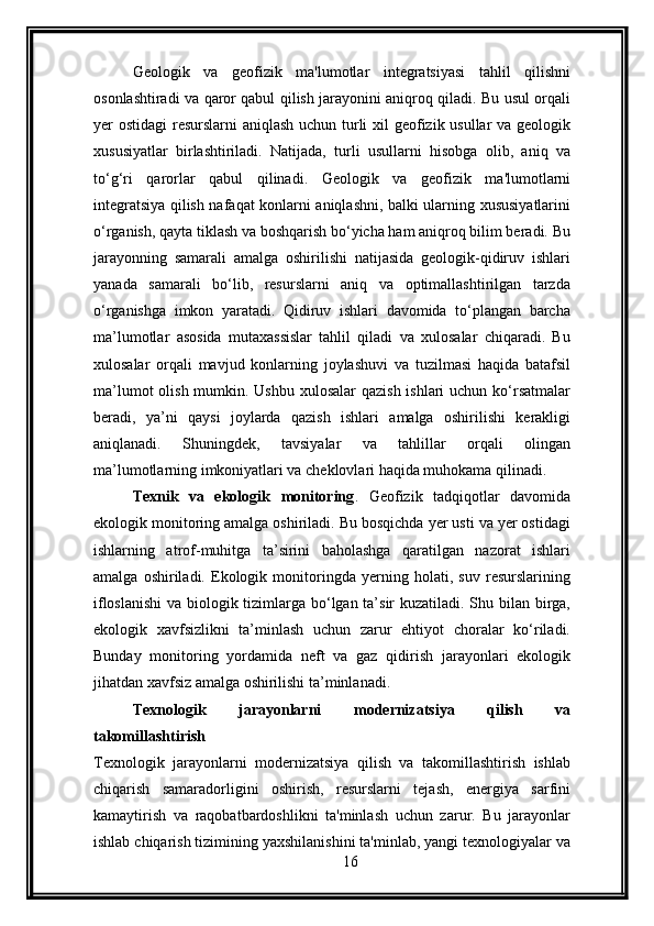 Geologik   va   geofizik   ma'lumotlar   integratsiyasi   tahlil   qilishni
osonlashtiradi va qaror qabul qilish jarayonini aniqroq qiladi. Bu usul orqali
yer ostidagi resurslarni aniqlash uchun turli  xil geofizik usullar va geologik
xususiyatlar   birlashtiriladi.   Natijada,   turli   usullarni   hisobga   olib,   aniq   va
to‘g‘ri   qarorlar   qabul   qilinadi.   Geologik   va   geofizik   ma'lumotlarni
integratsiya qilish nafaqat konlarni aniqlashni, balki ularning xususiyatlarini
o‘rganish, qayta tiklash va boshqarish bo‘yicha ham aniqroq bilim beradi. Bu
jarayonning   samarali   amalga   oshirilishi   natijasida   geologik-qidiruv   ishlari
yanada   samarali   bo‘lib,   resurslarni   aniq   va   optimallashtirilgan   tarzda
o‘rganishga   imkon   yaratadi.   Qidiruv   ishlari   davomida   to‘plangan   barcha
ma’lumotlar   asosida   mutaxassislar   tahlil   qiladi   va   xulosalar   chiqaradi.   Bu
xulosalar   orqali   mavjud   konlarning   joylashuvi   va   tuzilmasi   haqida   batafsil
ma’lumot  olish mumkin. Ushbu xulosalar  qazish ishlari uchun ko‘rsatmalar
beradi,   ya’ni   qaysi   joylarda   qazish   ishlari   amalga   oshirilishi   kerakligi
aniqlanadi.   Shuningdek,   tavsiyalar   va   tahlillar   orqali   olingan
ma’lumotlarning imkoniyatlari va cheklovlari haqida muhokama qilinadi.
Texnik   va   ekologik   monitoring .   Geofizik   tadqiqotlar   davomida
ekologik monitoring amalga oshiriladi. Bu bosqichda yer usti va yer ostidagi
ishlarning   atrof-muhitga   ta’sirini   baholashga   qaratilgan   nazorat   ishlari
amalga   oshiriladi.   Ekologik   monitoringda   yerning   holati,   suv   resurslarining
ifloslanishi  va biologik tizimlarga bo‘lgan ta’sir  kuzatiladi. Shu bilan birga,
ekologik   xavfsizlikni   ta’minlash   uchun   zarur   ehtiyot   choralar   ko‘riladi.
Bunday   monitoring   yordamida   neft   va   gaz   qidirish   jarayonlari   ekologik
jihatdan xavfsiz amalga oshirilishi ta’minlanadi.
Texnologik   jarayonlarni   modernizatsiya   qilish   va
takomillashtirish
Texnologik   jarayonlarni   modernizatsiya   qilish   va   takomillashtirish   ishlab
chiqarish   samaradorligini   oshirish,   resurslarni   tejash,   energiya   sarfini
kamaytirish   va   raqobatbardoshlikni   ta'minlash   uchun   zarur.   Bu   jarayonlar
ishlab chiqarish tizimining yaxshilanishini ta'minlab, yangi texnologiyalar va
16 