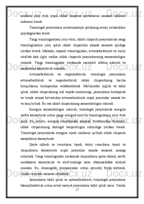 usullarni   joriy   etish   orqali   ishlab   chiqarish   quvvatlarini   samarali   ishlatish
imkonini beradi.
Texnologik jarayonlarni modernizatsiya qilishning asosiy yo'nalishlari
quyidagilardan iborat:
Yangi texnologiyalarni joriy etish, ishlab chiqarish jarayonlarida yangi
texnologiyalarni   joriy   qilish   ishlab   chiqarishni   yanada   samarali   qilishga
yordam beradi. Masalan, raqamli texnologiyalar, avtomatlashtirish va sun'iy
intellekt   kabi   ilg'or   usullar   ishlab   chiqarish   jarayonlarining   samaradorligini
oshiradi.   Yangi   texnologiyalar   yordamida   maxsulot   sifatini   oshirish   va
xarajatlarni kamaytirish mumkin.
Avtomatlashtirish   va   raqamlashtirish,   texnologik   jarayonlarni
avtomatlashtirish   va   raqamlashtirish   ishlab   chiqarishning   barcha
bosqichlarini   boshqarishni   soddalashtiradi.   Ma'lumotlar   yig'ish   va   tahlil
qilish, ishlab chiqarishning real  vaqtda monitoringi, jarayonlarni  boshqarish
va   texnik   xizmat   ko'rsatishni   avtomatlashtirish   orqali   jarayonlar   yanada   tez
va aniq bo'ladi. Bu esa ishlab chiqarishning samaradorligini oshiradi.
Energiya   samaradorligini   oshirish,   texnologik   jarayonlarda   energiya
sarfini kamaytirish uchun yangi energiya tejovchi texnologiyalarni joriy etish
zarur.   Bu,   avvalo,   energiya   resurslaridan   samarali   foydalanishni   ta'minlab,
ishlab   chiqarishning   ekologik   barqarorligini   oshirishga   yordam   beradi.
Texnologik   jarayonlarda   energiya   tejash   usullarini   qo'llash   ishlab   chiqarish
xarajatlarini kamaytiradi.
Qayta   ishlash   va   resurslarni   tejash,   tabiiy   resurslarni   tejash   va
chiqindilarni   kamaytirish   orqali   jarayonlar   yanada   samarali   amalga
oshiriladi. Yangi texnologiyalar yordamida chiqindilarni qayta ishlash, xavfli
moddalarni   kamaytirish   va   atrof-muhitga   zarar   etkazmaslikka   erishish
mumkin.   Bu,   shuningdek,   kompaniyalar   uchun   iqtisodiy   foyda   keltiradi,
chunki resurslar samarali ishlatiladi.
Jarayonlarni   tahlil   qilish   va   optimallashtirish,   texnologik   jarayonlarni
takomillashtirish uchun avval mavjud jarayonlarni tahlil qilish zarur. Yaxshi
17 